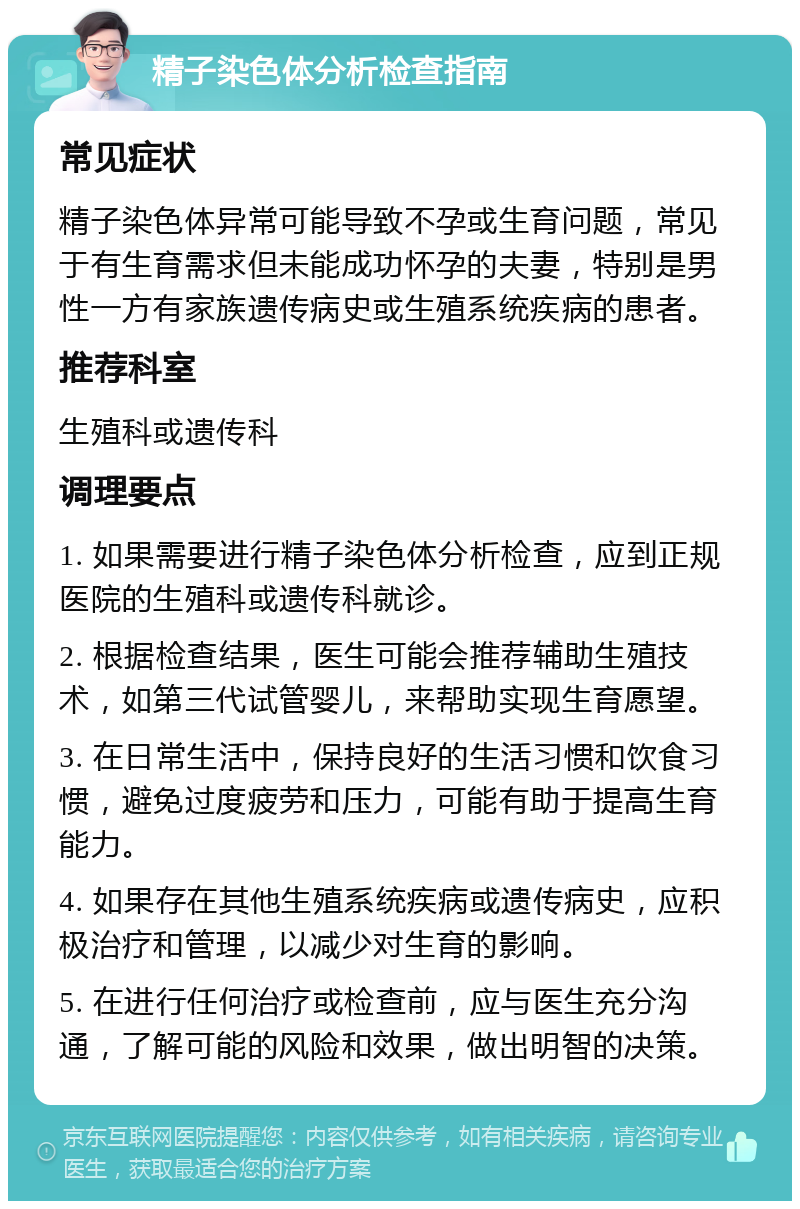 精子染色体分析检查指南 常见症状 精子染色体异常可能导致不孕或生育问题，常见于有生育需求但未能成功怀孕的夫妻，特别是男性一方有家族遗传病史或生殖系统疾病的患者。 推荐科室 生殖科或遗传科 调理要点 1. 如果需要进行精子染色体分析检查，应到正规医院的生殖科或遗传科就诊。 2. 根据检查结果，医生可能会推荐辅助生殖技术，如第三代试管婴儿，来帮助实现生育愿望。 3. 在日常生活中，保持良好的生活习惯和饮食习惯，避免过度疲劳和压力，可能有助于提高生育能力。 4. 如果存在其他生殖系统疾病或遗传病史，应积极治疗和管理，以减少对生育的影响。 5. 在进行任何治疗或检查前，应与医生充分沟通，了解可能的风险和效果，做出明智的决策。