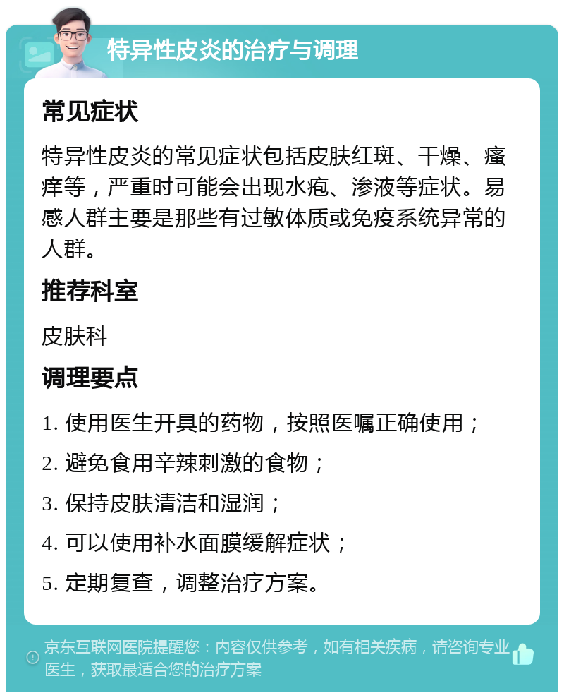 特异性皮炎的治疗与调理 常见症状 特异性皮炎的常见症状包括皮肤红斑、干燥、瘙痒等，严重时可能会出现水疱、渗液等症状。易感人群主要是那些有过敏体质或免疫系统异常的人群。 推荐科室 皮肤科 调理要点 1. 使用医生开具的药物，按照医嘱正确使用； 2. 避免食用辛辣刺激的食物； 3. 保持皮肤清洁和湿润； 4. 可以使用补水面膜缓解症状； 5. 定期复查，调整治疗方案。