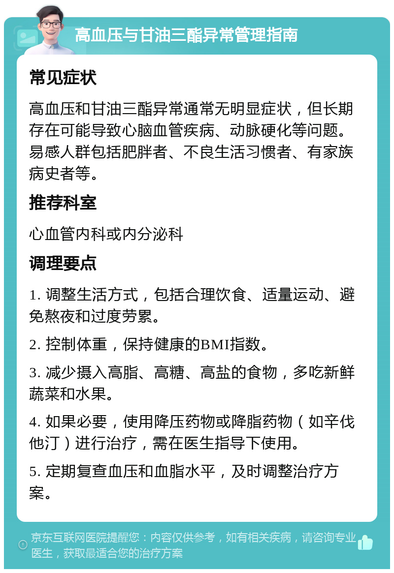 高血压与甘油三酯异常管理指南 常见症状 高血压和甘油三酯异常通常无明显症状，但长期存在可能导致心脑血管疾病、动脉硬化等问题。易感人群包括肥胖者、不良生活习惯者、有家族病史者等。 推荐科室 心血管内科或内分泌科 调理要点 1. 调整生活方式，包括合理饮食、适量运动、避免熬夜和过度劳累。 2. 控制体重，保持健康的BMI指数。 3. 减少摄入高脂、高糖、高盐的食物，多吃新鲜蔬菜和水果。 4. 如果必要，使用降压药物或降脂药物（如辛伐他汀）进行治疗，需在医生指导下使用。 5. 定期复查血压和血脂水平，及时调整治疗方案。