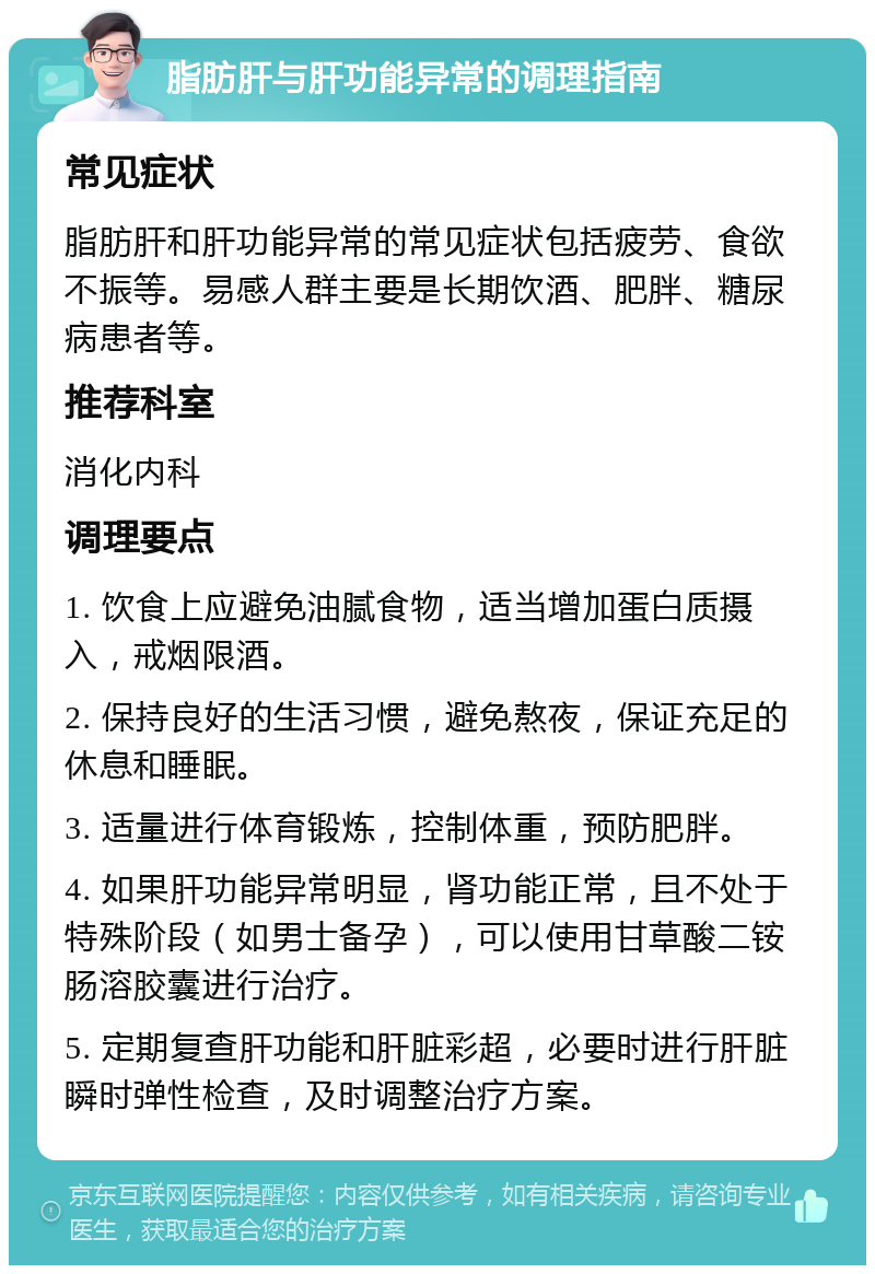 脂肪肝与肝功能异常的调理指南 常见症状 脂肪肝和肝功能异常的常见症状包括疲劳、食欲不振等。易感人群主要是长期饮酒、肥胖、糖尿病患者等。 推荐科室 消化内科 调理要点 1. 饮食上应避免油腻食物，适当增加蛋白质摄入，戒烟限酒。 2. 保持良好的生活习惯，避免熬夜，保证充足的休息和睡眠。 3. 适量进行体育锻炼，控制体重，预防肥胖。 4. 如果肝功能异常明显，肾功能正常，且不处于特殊阶段（如男士备孕），可以使用甘草酸二铵肠溶胶囊进行治疗。 5. 定期复查肝功能和肝脏彩超，必要时进行肝脏瞬时弹性检查，及时调整治疗方案。