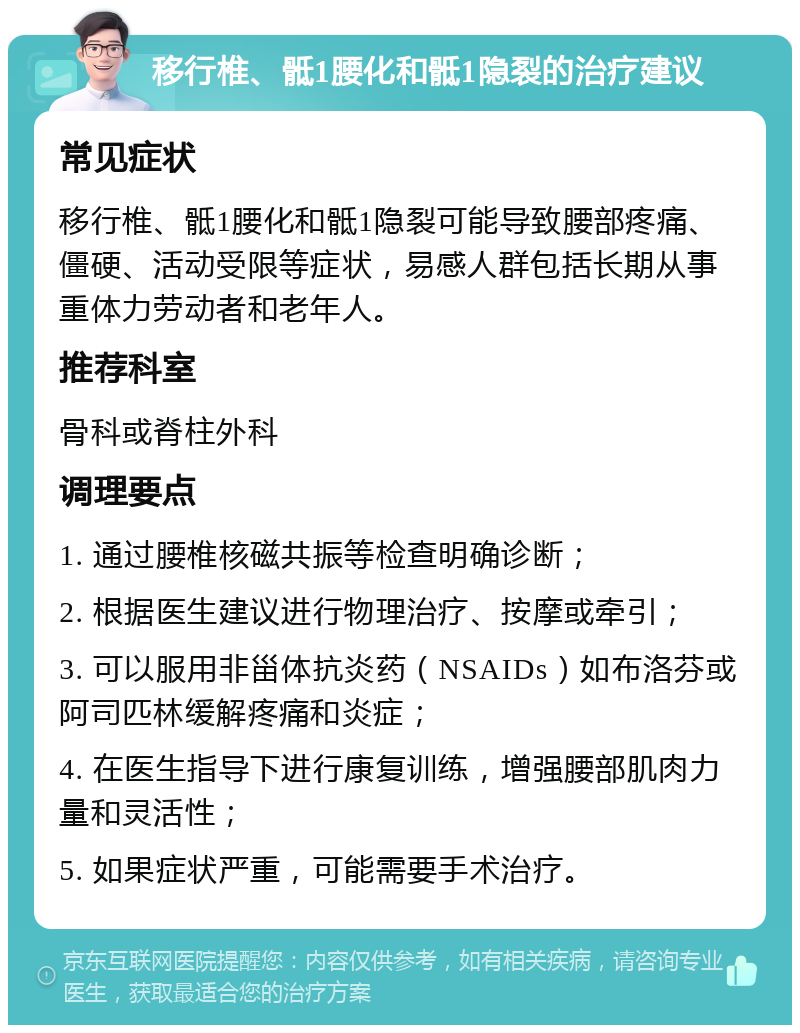 移行椎、骶1腰化和骶1隐裂的治疗建议 常见症状 移行椎、骶1腰化和骶1隐裂可能导致腰部疼痛、僵硬、活动受限等症状，易感人群包括长期从事重体力劳动者和老年人。 推荐科室 骨科或脊柱外科 调理要点 1. 通过腰椎核磁共振等检查明确诊断； 2. 根据医生建议进行物理治疗、按摩或牵引； 3. 可以服用非甾体抗炎药（NSAIDs）如布洛芬或阿司匹林缓解疼痛和炎症； 4. 在医生指导下进行康复训练，增强腰部肌肉力量和灵活性； 5. 如果症状严重，可能需要手术治疗。