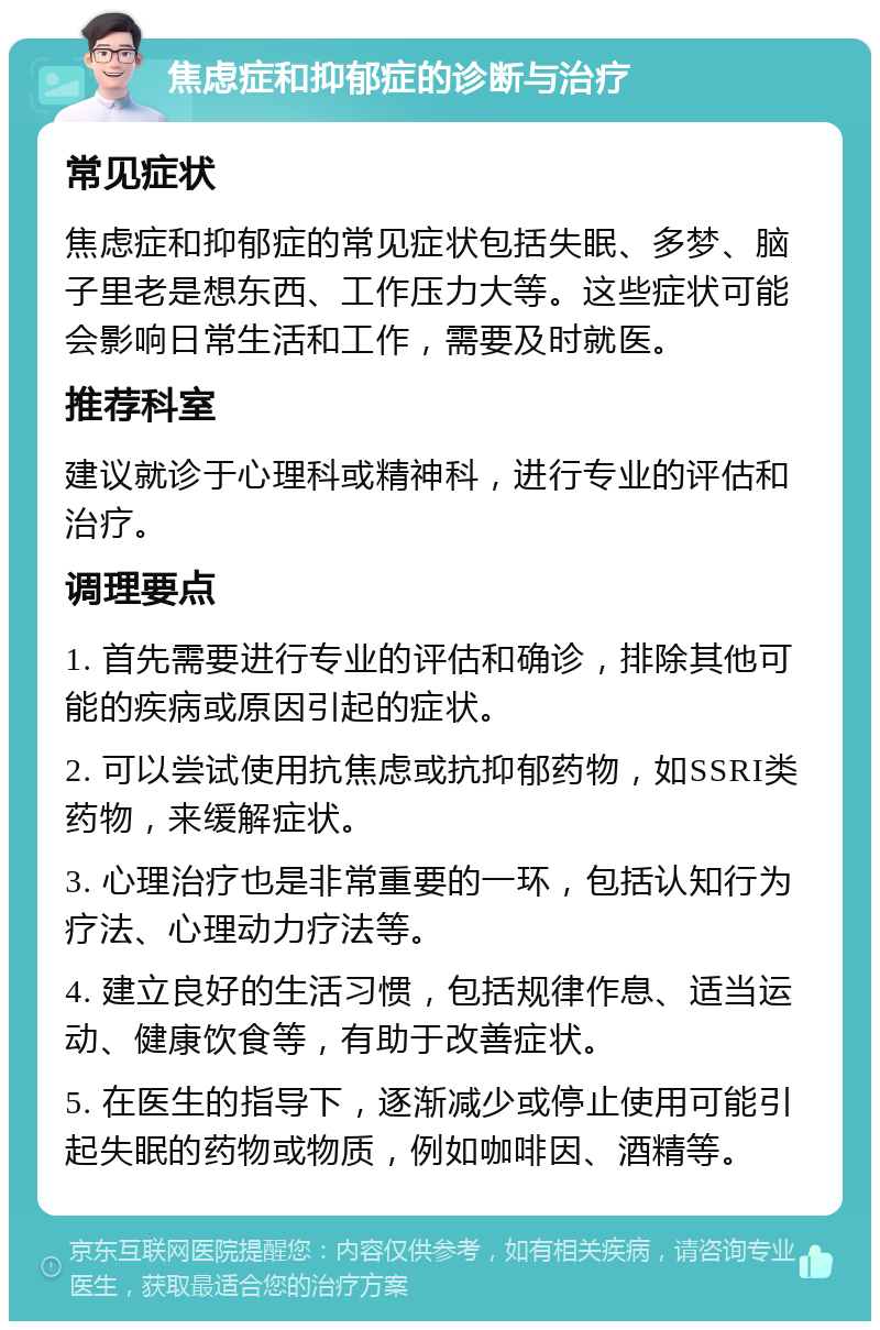 焦虑症和抑郁症的诊断与治疗 常见症状 焦虑症和抑郁症的常见症状包括失眠、多梦、脑子里老是想东西、工作压力大等。这些症状可能会影响日常生活和工作，需要及时就医。 推荐科室 建议就诊于心理科或精神科，进行专业的评估和治疗。 调理要点 1. 首先需要进行专业的评估和确诊，排除其他可能的疾病或原因引起的症状。 2. 可以尝试使用抗焦虑或抗抑郁药物，如SSRI类药物，来缓解症状。 3. 心理治疗也是非常重要的一环，包括认知行为疗法、心理动力疗法等。 4. 建立良好的生活习惯，包括规律作息、适当运动、健康饮食等，有助于改善症状。 5. 在医生的指导下，逐渐减少或停止使用可能引起失眠的药物或物质，例如咖啡因、酒精等。