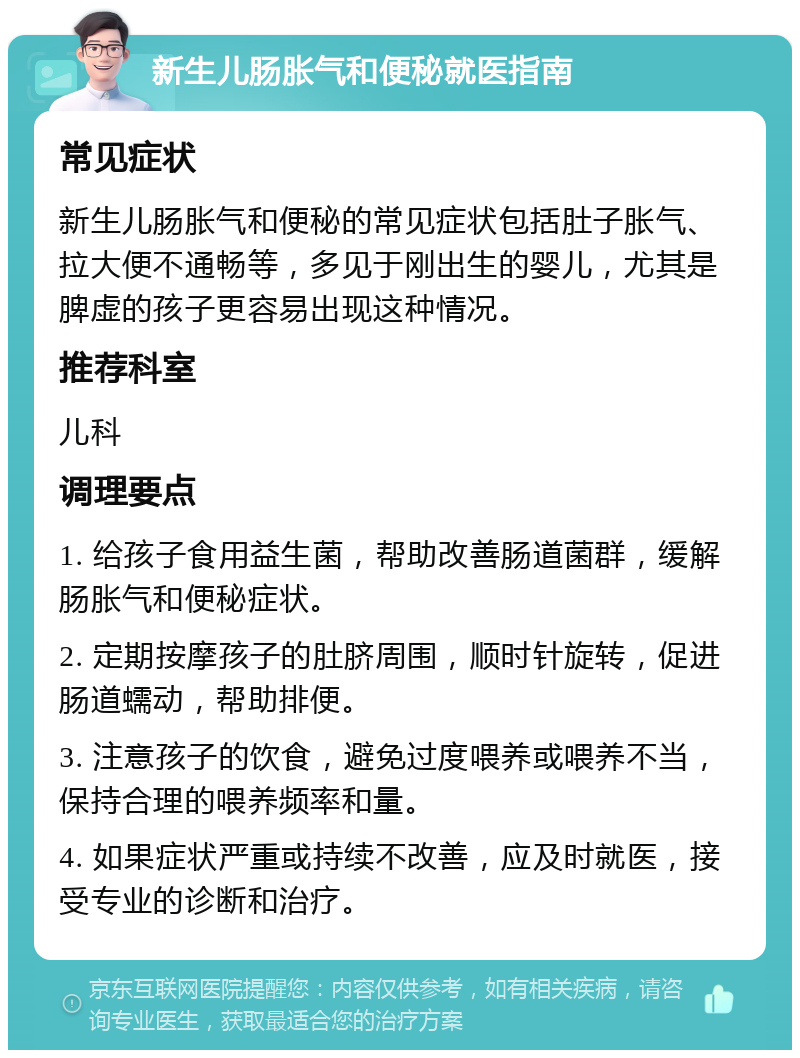 新生儿肠胀气和便秘就医指南 常见症状 新生儿肠胀气和便秘的常见症状包括肚子胀气、拉大便不通畅等，多见于刚出生的婴儿，尤其是脾虚的孩子更容易出现这种情况。 推荐科室 儿科 调理要点 1. 给孩子食用益生菌，帮助改善肠道菌群，缓解肠胀气和便秘症状。 2. 定期按摩孩子的肚脐周围，顺时针旋转，促进肠道蠕动，帮助排便。 3. 注意孩子的饮食，避免过度喂养或喂养不当，保持合理的喂养频率和量。 4. 如果症状严重或持续不改善，应及时就医，接受专业的诊断和治疗。