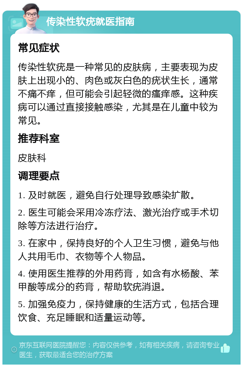 传染性软疣就医指南 常见症状 传染性软疣是一种常见的皮肤病，主要表现为皮肤上出现小的、肉色或灰白色的疣状生长，通常不痛不痒，但可能会引起轻微的瘙痒感。这种疾病可以通过直接接触感染，尤其是在儿童中较为常见。 推荐科室 皮肤科 调理要点 1. 及时就医，避免自行处理导致感染扩散。 2. 医生可能会采用冷冻疗法、激光治疗或手术切除等方法进行治疗。 3. 在家中，保持良好的个人卫生习惯，避免与他人共用毛巾、衣物等个人物品。 4. 使用医生推荐的外用药膏，如含有水杨酸、苯甲酸等成分的药膏，帮助软疣消退。 5. 加强免疫力，保持健康的生活方式，包括合理饮食、充足睡眠和适量运动等。