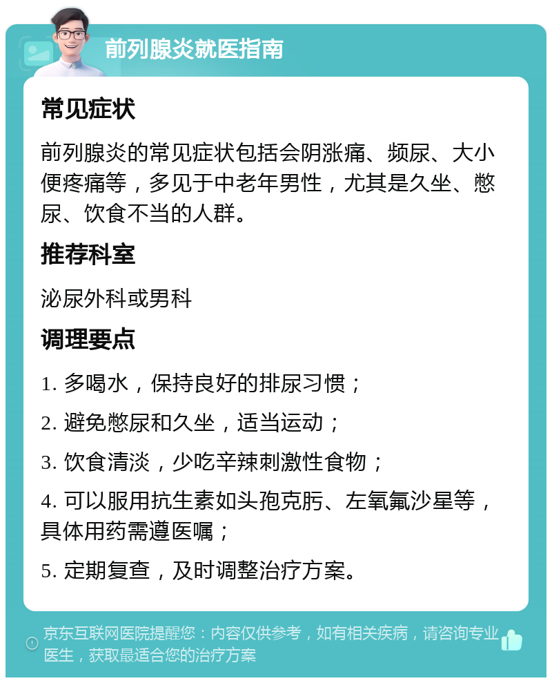 前列腺炎就医指南 常见症状 前列腺炎的常见症状包括会阴涨痛、频尿、大小便疼痛等，多见于中老年男性，尤其是久坐、憋尿、饮食不当的人群。 推荐科室 泌尿外科或男科 调理要点 1. 多喝水，保持良好的排尿习惯； 2. 避免憋尿和久坐，适当运动； 3. 饮食清淡，少吃辛辣刺激性食物； 4. 可以服用抗生素如头孢克肟、左氧氟沙星等，具体用药需遵医嘱； 5. 定期复查，及时调整治疗方案。