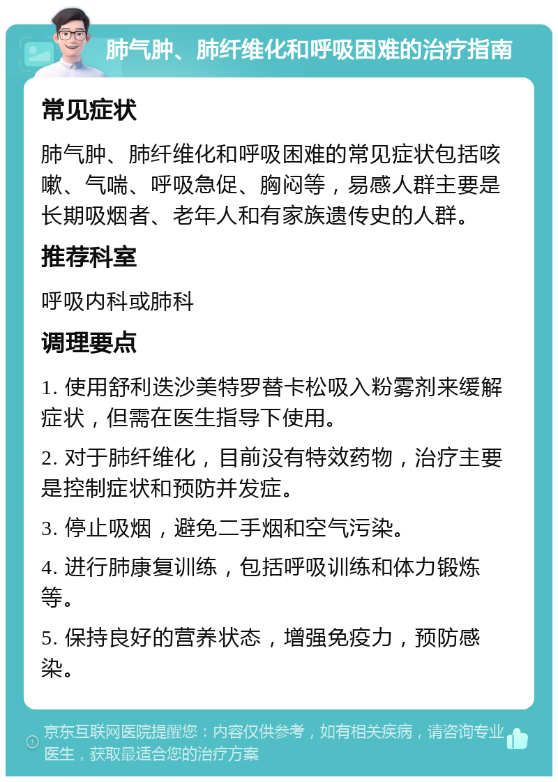 肺气肿、肺纤维化和呼吸困难的治疗指南 常见症状 肺气肿、肺纤维化和呼吸困难的常见症状包括咳嗽、气喘、呼吸急促、胸闷等，易感人群主要是长期吸烟者、老年人和有家族遗传史的人群。 推荐科室 呼吸内科或肺科 调理要点 1. 使用舒利迭沙美特罗替卡松吸入粉雾剂来缓解症状，但需在医生指导下使用。 2. 对于肺纤维化，目前没有特效药物，治疗主要是控制症状和预防并发症。 3. 停止吸烟，避免二手烟和空气污染。 4. 进行肺康复训练，包括呼吸训练和体力锻炼等。 5. 保持良好的营养状态，增强免疫力，预防感染。