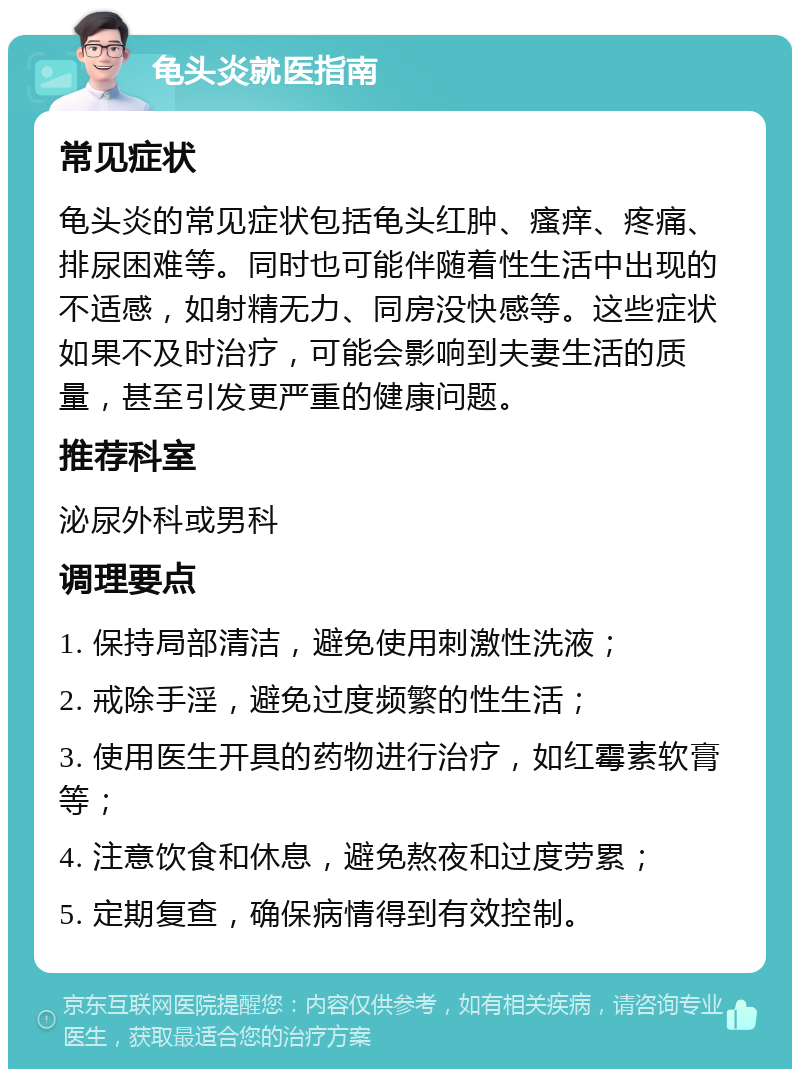 龟头炎就医指南 常见症状 龟头炎的常见症状包括龟头红肿、瘙痒、疼痛、排尿困难等。同时也可能伴随着性生活中出现的不适感，如射精无力、同房没快感等。这些症状如果不及时治疗，可能会影响到夫妻生活的质量，甚至引发更严重的健康问题。 推荐科室 泌尿外科或男科 调理要点 1. 保持局部清洁，避免使用刺激性洗液； 2. 戒除手淫，避免过度频繁的性生活； 3. 使用医生开具的药物进行治疗，如红霉素软膏等； 4. 注意饮食和休息，避免熬夜和过度劳累； 5. 定期复查，确保病情得到有效控制。