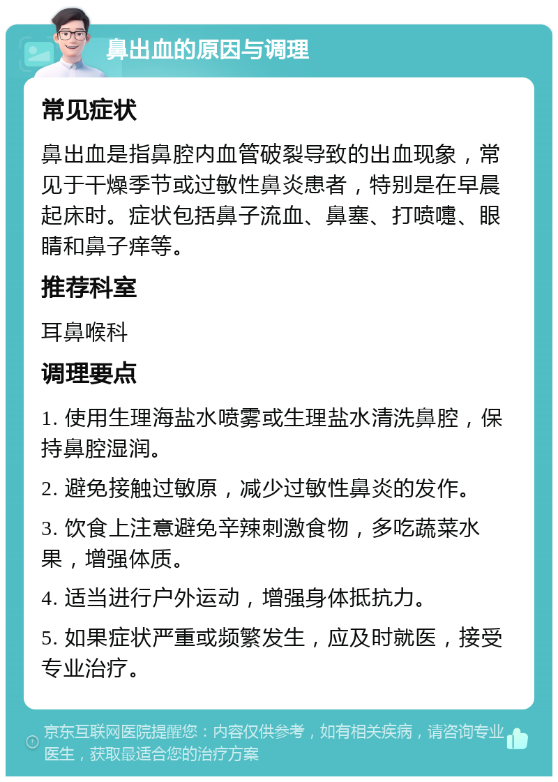 鼻出血的原因与调理 常见症状 鼻出血是指鼻腔内血管破裂导致的出血现象，常见于干燥季节或过敏性鼻炎患者，特别是在早晨起床时。症状包括鼻子流血、鼻塞、打喷嚏、眼睛和鼻子痒等。 推荐科室 耳鼻喉科 调理要点 1. 使用生理海盐水喷雾或生理盐水清洗鼻腔，保持鼻腔湿润。 2. 避免接触过敏原，减少过敏性鼻炎的发作。 3. 饮食上注意避免辛辣刺激食物，多吃蔬菜水果，增强体质。 4. 适当进行户外运动，增强身体抵抗力。 5. 如果症状严重或频繁发生，应及时就医，接受专业治疗。