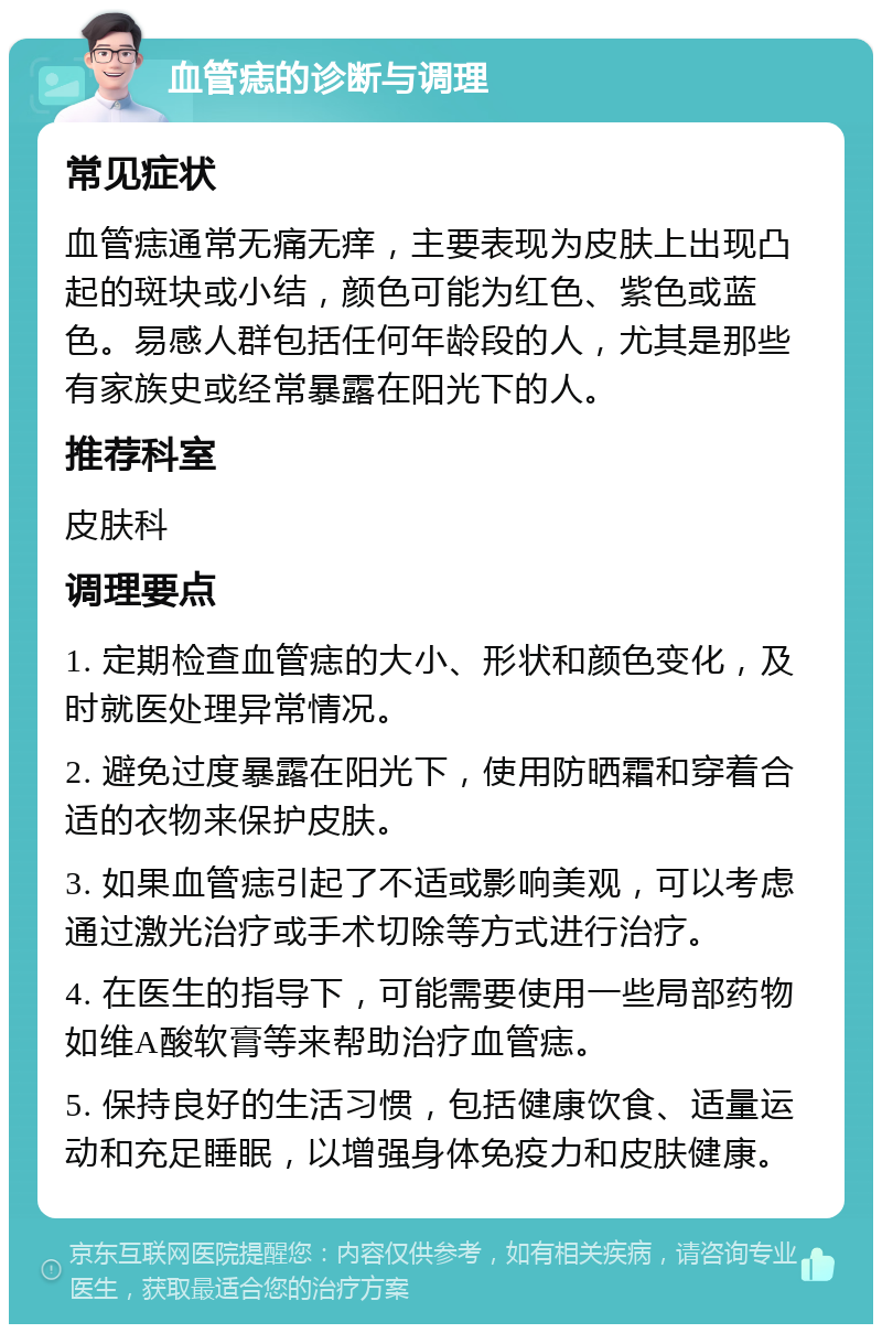 血管痣的诊断与调理 常见症状 血管痣通常无痛无痒，主要表现为皮肤上出现凸起的斑块或小结，颜色可能为红色、紫色或蓝色。易感人群包括任何年龄段的人，尤其是那些有家族史或经常暴露在阳光下的人。 推荐科室 皮肤科 调理要点 1. 定期检查血管痣的大小、形状和颜色变化，及时就医处理异常情况。 2. 避免过度暴露在阳光下，使用防晒霜和穿着合适的衣物来保护皮肤。 3. 如果血管痣引起了不适或影响美观，可以考虑通过激光治疗或手术切除等方式进行治疗。 4. 在医生的指导下，可能需要使用一些局部药物如维A酸软膏等来帮助治疗血管痣。 5. 保持良好的生活习惯，包括健康饮食、适量运动和充足睡眠，以增强身体免疫力和皮肤健康。