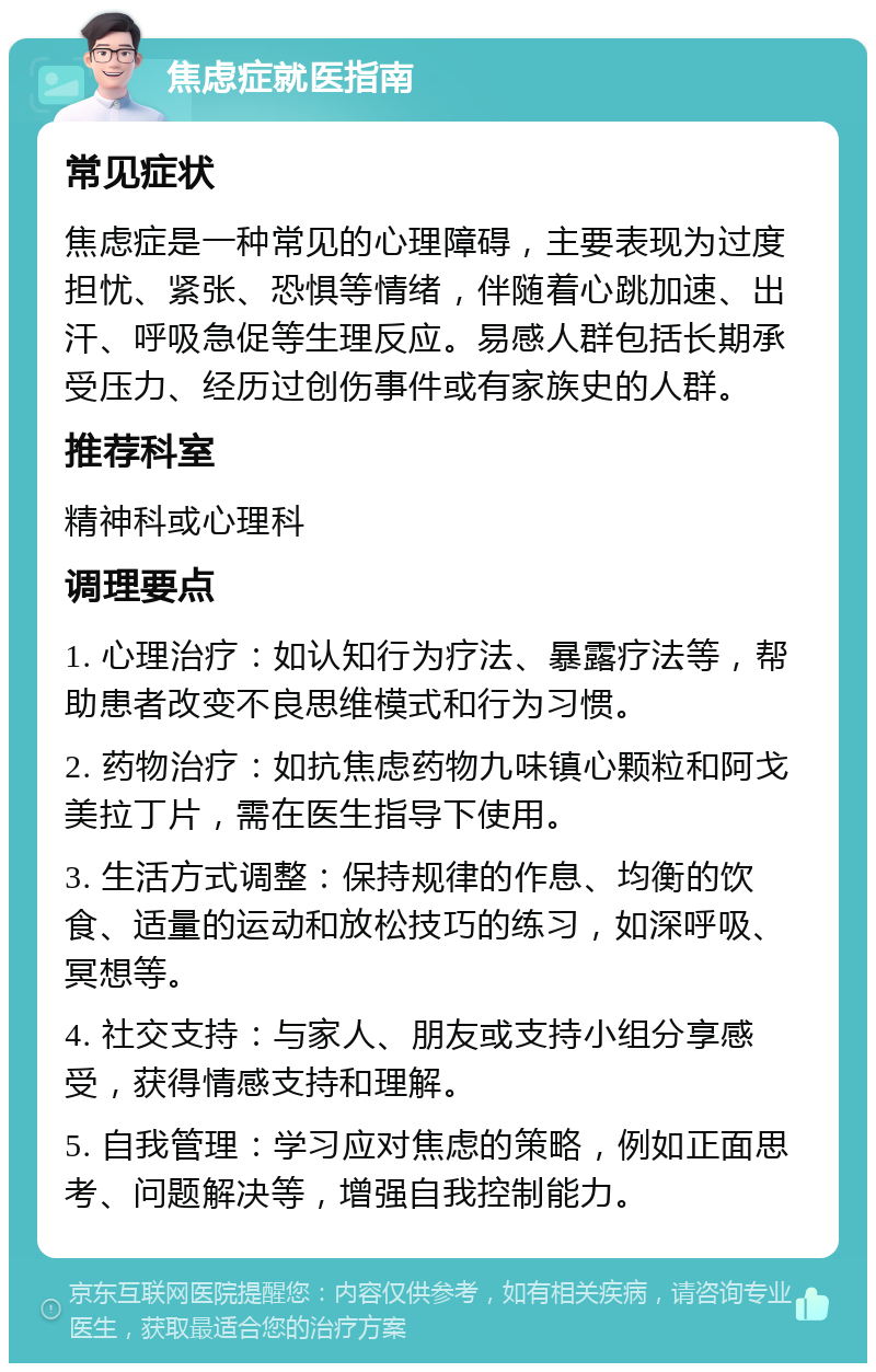 焦虑症就医指南 常见症状 焦虑症是一种常见的心理障碍，主要表现为过度担忧、紧张、恐惧等情绪，伴随着心跳加速、出汗、呼吸急促等生理反应。易感人群包括长期承受压力、经历过创伤事件或有家族史的人群。 推荐科室 精神科或心理科 调理要点 1. 心理治疗：如认知行为疗法、暴露疗法等，帮助患者改变不良思维模式和行为习惯。 2. 药物治疗：如抗焦虑药物九味镇心颗粒和阿戈美拉丁片，需在医生指导下使用。 3. 生活方式调整：保持规律的作息、均衡的饮食、适量的运动和放松技巧的练习，如深呼吸、冥想等。 4. 社交支持：与家人、朋友或支持小组分享感受，获得情感支持和理解。 5. 自我管理：学习应对焦虑的策略，例如正面思考、问题解决等，增强自我控制能力。