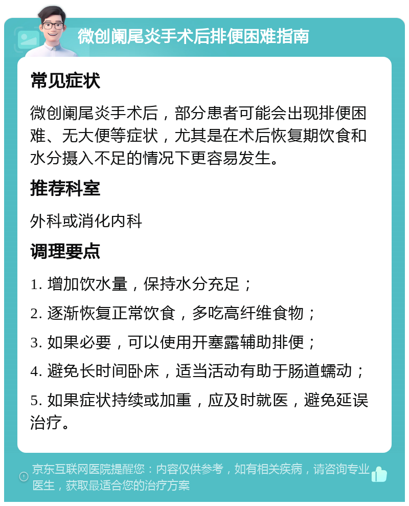 微创阑尾炎手术后排便困难指南 常见症状 微创阑尾炎手术后，部分患者可能会出现排便困难、无大便等症状，尤其是在术后恢复期饮食和水分摄入不足的情况下更容易发生。 推荐科室 外科或消化内科 调理要点 1. 增加饮水量，保持水分充足； 2. 逐渐恢复正常饮食，多吃高纤维食物； 3. 如果必要，可以使用开塞露辅助排便； 4. 避免长时间卧床，适当活动有助于肠道蠕动； 5. 如果症状持续或加重，应及时就医，避免延误治疗。