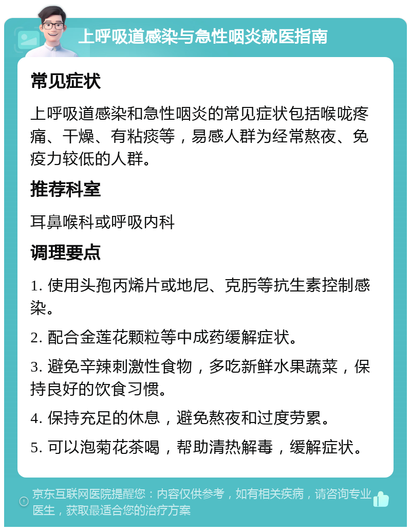 上呼吸道感染与急性咽炎就医指南 常见症状 上呼吸道感染和急性咽炎的常见症状包括喉咙疼痛、干燥、有粘痰等，易感人群为经常熬夜、免疫力较低的人群。 推荐科室 耳鼻喉科或呼吸内科 调理要点 1. 使用头孢丙烯片或地尼、克肟等抗生素控制感染。 2. 配合金莲花颗粒等中成药缓解症状。 3. 避免辛辣刺激性食物，多吃新鲜水果蔬菜，保持良好的饮食习惯。 4. 保持充足的休息，避免熬夜和过度劳累。 5. 可以泡菊花茶喝，帮助清热解毒，缓解症状。