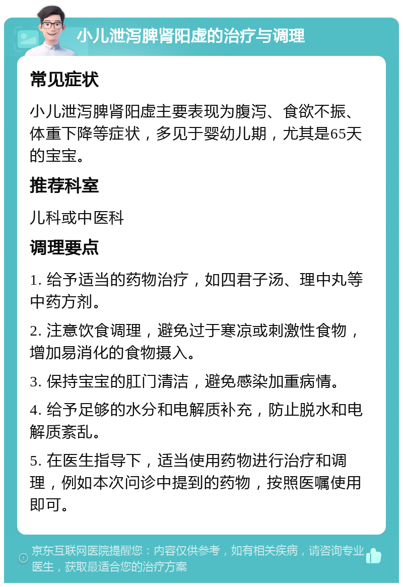 小儿泄泻脾肾阳虚的治疗与调理 常见症状 小儿泄泻脾肾阳虚主要表现为腹泻、食欲不振、体重下降等症状，多见于婴幼儿期，尤其是65天的宝宝。 推荐科室 儿科或中医科 调理要点 1. 给予适当的药物治疗，如四君子汤、理中丸等中药方剂。 2. 注意饮食调理，避免过于寒凉或刺激性食物，增加易消化的食物摄入。 3. 保持宝宝的肛门清洁，避免感染加重病情。 4. 给予足够的水分和电解质补充，防止脱水和电解质紊乱。 5. 在医生指导下，适当使用药物进行治疗和调理，例如本次问诊中提到的药物，按照医嘱使用即可。