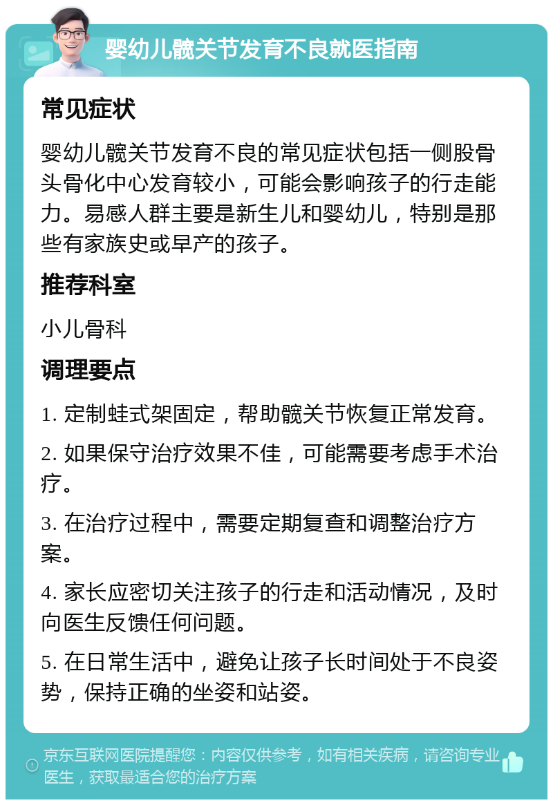 婴幼儿髋关节发育不良就医指南 常见症状 婴幼儿髋关节发育不良的常见症状包括一侧股骨头骨化中心发育较小，可能会影响孩子的行走能力。易感人群主要是新生儿和婴幼儿，特别是那些有家族史或早产的孩子。 推荐科室 小儿骨科 调理要点 1. 定制蛙式架固定，帮助髋关节恢复正常发育。 2. 如果保守治疗效果不佳，可能需要考虑手术治疗。 3. 在治疗过程中，需要定期复查和调整治疗方案。 4. 家长应密切关注孩子的行走和活动情况，及时向医生反馈任何问题。 5. 在日常生活中，避免让孩子长时间处于不良姿势，保持正确的坐姿和站姿。