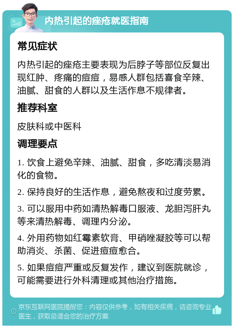 内热引起的痤疮就医指南 常见症状 内热引起的痤疮主要表现为后脖子等部位反复出现红肿、疼痛的痘痘，易感人群包括喜食辛辣、油腻、甜食的人群以及生活作息不规律者。 推荐科室 皮肤科或中医科 调理要点 1. 饮食上避免辛辣、油腻、甜食，多吃清淡易消化的食物。 2. 保持良好的生活作息，避免熬夜和过度劳累。 3. 可以服用中药如清热解毒口服液、龙胆泻肝丸等来清热解毒、调理内分泌。 4. 外用药物如红霉素软膏、甲硝唑凝胶等可以帮助消炎、杀菌、促进痘痘愈合。 5. 如果痘痘严重或反复发作，建议到医院就诊，可能需要进行外科清理或其他治疗措施。