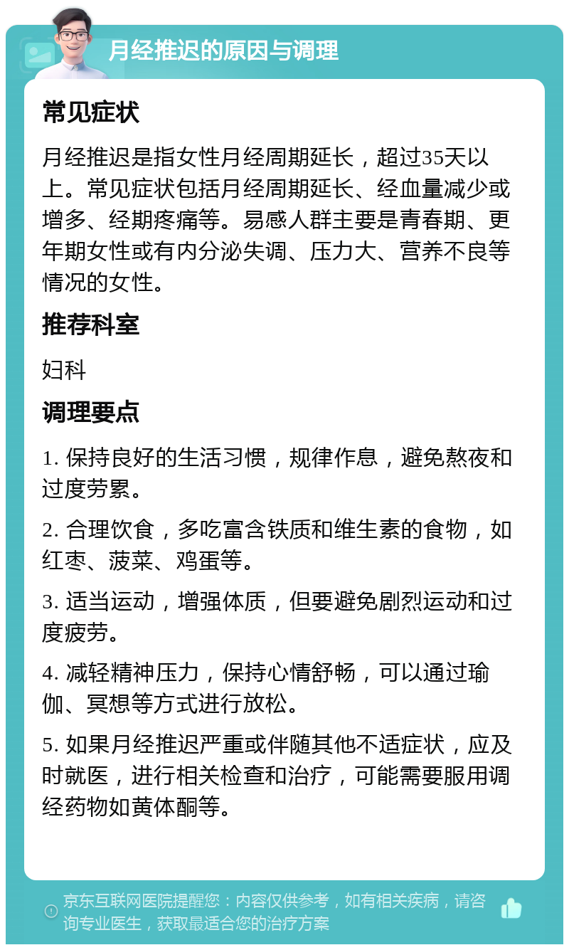 月经推迟的原因与调理 常见症状 月经推迟是指女性月经周期延长，超过35天以上。常见症状包括月经周期延长、经血量减少或增多、经期疼痛等。易感人群主要是青春期、更年期女性或有内分泌失调、压力大、营养不良等情况的女性。 推荐科室 妇科 调理要点 1. 保持良好的生活习惯，规律作息，避免熬夜和过度劳累。 2. 合理饮食，多吃富含铁质和维生素的食物，如红枣、菠菜、鸡蛋等。 3. 适当运动，增强体质，但要避免剧烈运动和过度疲劳。 4. 减轻精神压力，保持心情舒畅，可以通过瑜伽、冥想等方式进行放松。 5. 如果月经推迟严重或伴随其他不适症状，应及时就医，进行相关检查和治疗，可能需要服用调经药物如黄体酮等。