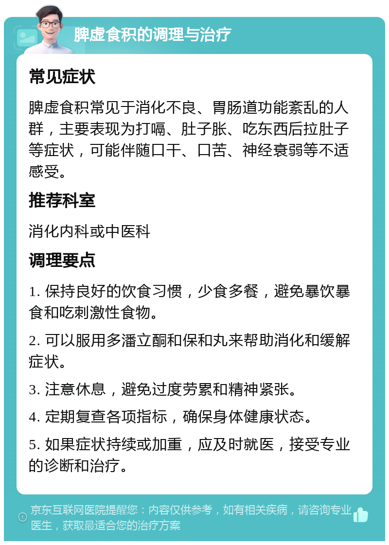 脾虚食积的调理与治疗 常见症状 脾虚食积常见于消化不良、胃肠道功能紊乱的人群，主要表现为打嗝、肚子胀、吃东西后拉肚子等症状，可能伴随口干、口苦、神经衰弱等不适感受。 推荐科室 消化内科或中医科 调理要点 1. 保持良好的饮食习惯，少食多餐，避免暴饮暴食和吃刺激性食物。 2. 可以服用多潘立酮和保和丸来帮助消化和缓解症状。 3. 注意休息，避免过度劳累和精神紧张。 4. 定期复查各项指标，确保身体健康状态。 5. 如果症状持续或加重，应及时就医，接受专业的诊断和治疗。