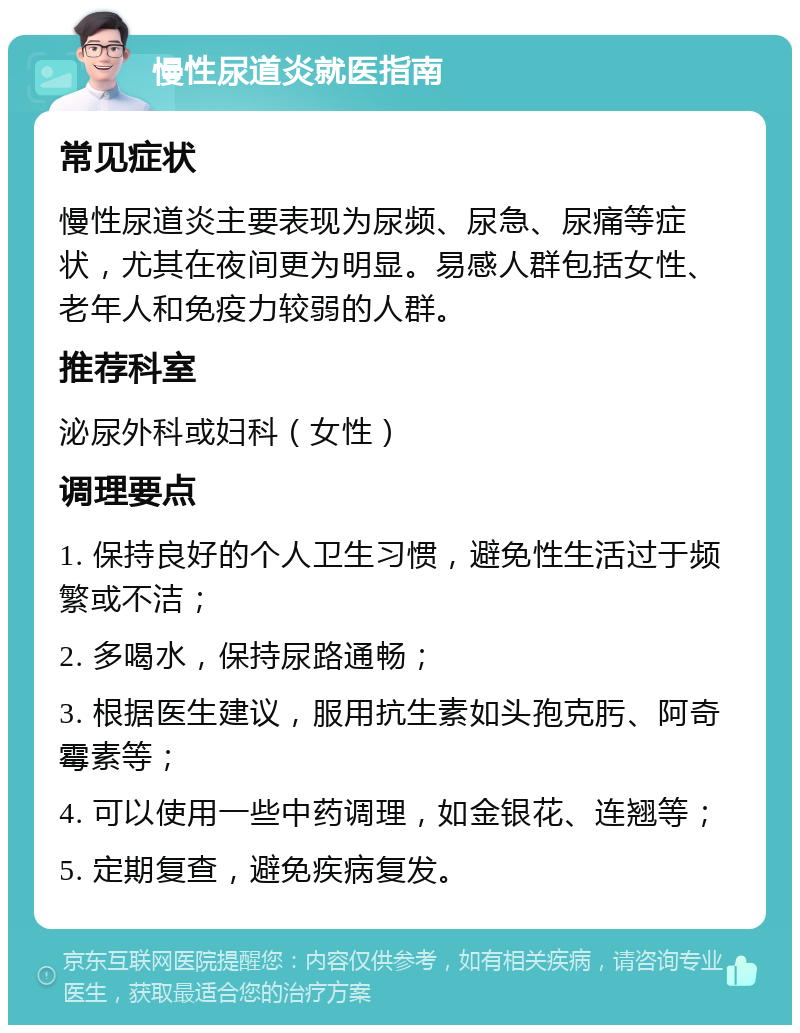 慢性尿道炎就医指南 常见症状 慢性尿道炎主要表现为尿频、尿急、尿痛等症状，尤其在夜间更为明显。易感人群包括女性、老年人和免疫力较弱的人群。 推荐科室 泌尿外科或妇科（女性） 调理要点 1. 保持良好的个人卫生习惯，避免性生活过于频繁或不洁； 2. 多喝水，保持尿路通畅； 3. 根据医生建议，服用抗生素如头孢克肟、阿奇霉素等； 4. 可以使用一些中药调理，如金银花、连翘等； 5. 定期复查，避免疾病复发。