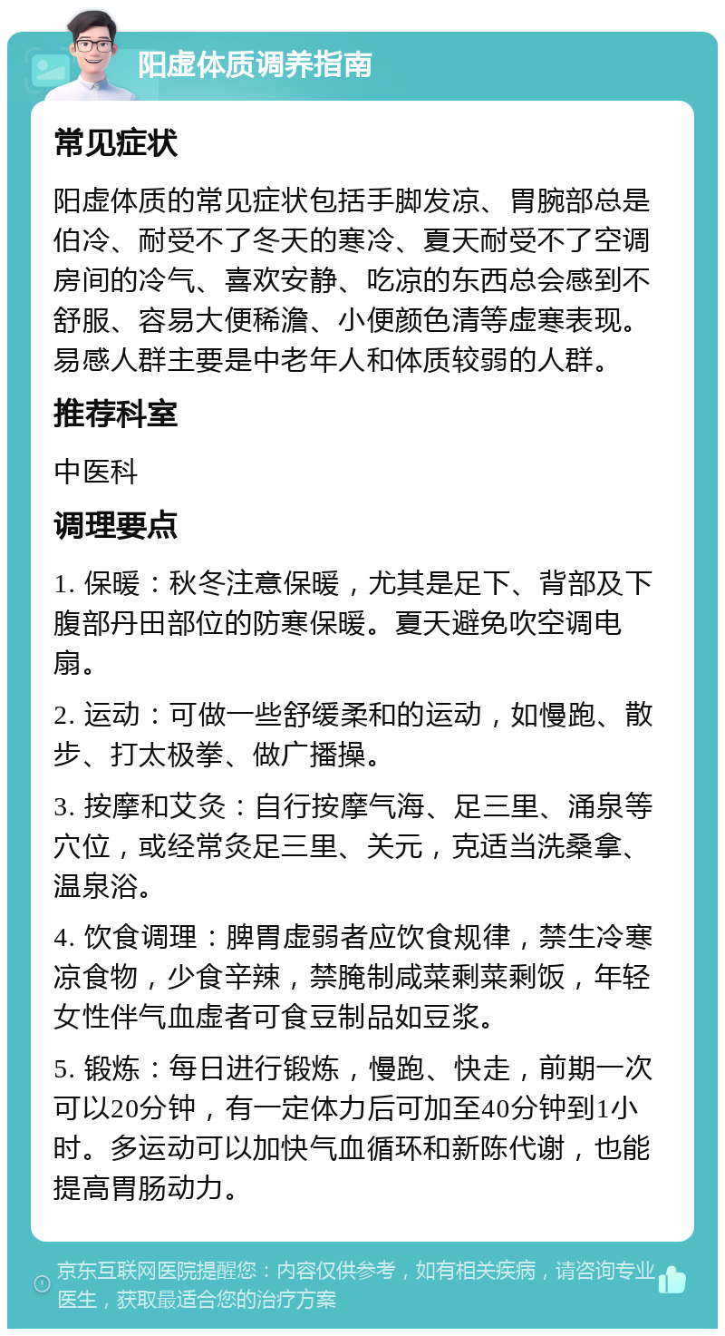 阳虚体质调养指南 常见症状 阳虚体质的常见症状包括手脚发凉、胃腕部总是伯冷、耐受不了冬天的寒冷、夏天耐受不了空调房间的冷气、喜欢安静、吃凉的东西总会感到不舒服、容易大便稀澹、小便颜色清等虚寒表现。易感人群主要是中老年人和体质较弱的人群。 推荐科室 中医科 调理要点 1. 保暖：秋冬注意保暖，尤其是足下、背部及下腹部丹田部位的防寒保暖。夏天避免吹空调电扇。 2. 运动：可做一些舒缓柔和的运动，如慢跑、散步、打太极拳、做广播操。 3. 按摩和艾灸：自行按摩气海、足三里、涌泉等穴位，或经常灸足三里、关元，克适当洗桑拿、温泉浴。 4. 饮食调理：脾胃虚弱者应饮食规律，禁生冷寒凉食物，少食辛辣，禁腌制咸菜剩菜剩饭，年轻女性伴气血虚者可食豆制品如豆浆。 5. 锻炼：每日进行锻炼，慢跑、快走，前期一次可以20分钟，有一定体力后可加至40分钟到1小时。多运动可以加快气血循环和新陈代谢，也能提高胃肠动力。