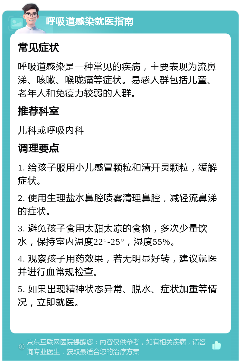 呼吸道感染就医指南 常见症状 呼吸道感染是一种常见的疾病，主要表现为流鼻涕、咳嗽、喉咙痛等症状。易感人群包括儿童、老年人和免疫力较弱的人群。 推荐科室 儿科或呼吸内科 调理要点 1. 给孩子服用小儿感冒颗粒和清开灵颗粒，缓解症状。 2. 使用生理盐水鼻腔喷雾清理鼻腔，减轻流鼻涕的症状。 3. 避免孩子食用太甜太凉的食物，多次少量饮水，保持室内温度22°-25°，湿度55%。 4. 观察孩子用药效果，若无明显好转，建议就医并进行血常规检查。 5. 如果出现精神状态异常、脱水、症状加重等情况，立即就医。