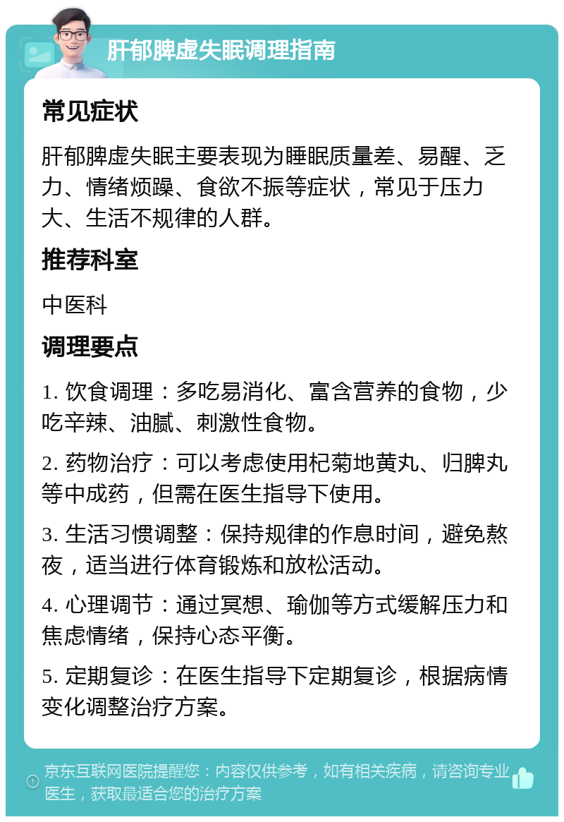 肝郁脾虚失眠调理指南 常见症状 肝郁脾虚失眠主要表现为睡眠质量差、易醒、乏力、情绪烦躁、食欲不振等症状，常见于压力大、生活不规律的人群。 推荐科室 中医科 调理要点 1. 饮食调理：多吃易消化、富含营养的食物，少吃辛辣、油腻、刺激性食物。 2. 药物治疗：可以考虑使用杞菊地黄丸、归脾丸等中成药，但需在医生指导下使用。 3. 生活习惯调整：保持规律的作息时间，避免熬夜，适当进行体育锻炼和放松活动。 4. 心理调节：通过冥想、瑜伽等方式缓解压力和焦虑情绪，保持心态平衡。 5. 定期复诊：在医生指导下定期复诊，根据病情变化调整治疗方案。