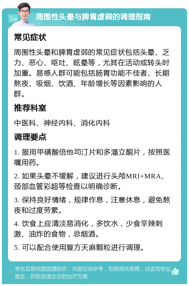 周围性头晕与脾胃虚弱的调理指南 常见症状 周围性头晕和脾胃虚弱的常见症状包括头晕、乏力、恶心、呕吐、眩晕等，尤其在活动或转头时加重。易感人群可能包括肠胃功能不佳者、长期熬夜、吸烟、饮酒、年龄增长等因素影响的人群。 推荐科室 中医科、神经内科、消化内科 调理要点 1. 服用甲磺酸倍他司汀片和多潘立酮片，按照医嘱用药。 2. 如果头晕不缓解，建议进行头颅MRI+MRA、颈部血管彩超等检查以明确诊断。 3. 保持良好情绪，规律作息，注意休息，避免熬夜和过度劳累。 4. 饮食上应清淡易消化，多饮水，少食辛辣刺激、油炸的食物，忌烟酒。 5. 可以配合使用复方天麻颗粒进行调理。