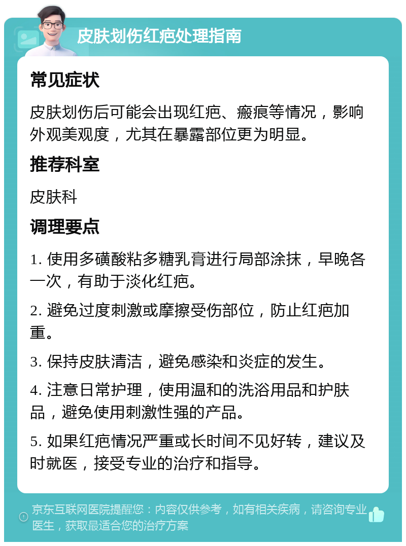 皮肤划伤红疤处理指南 常见症状 皮肤划伤后可能会出现红疤、瘢痕等情况，影响外观美观度，尤其在暴露部位更为明显。 推荐科室 皮肤科 调理要点 1. 使用多磺酸粘多糖乳膏进行局部涂抹，早晚各一次，有助于淡化红疤。 2. 避免过度刺激或摩擦受伤部位，防止红疤加重。 3. 保持皮肤清洁，避免感染和炎症的发生。 4. 注意日常护理，使用温和的洗浴用品和护肤品，避免使用刺激性强的产品。 5. 如果红疤情况严重或长时间不见好转，建议及时就医，接受专业的治疗和指导。