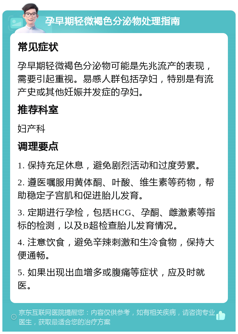 孕早期轻微褐色分泌物处理指南 常见症状 孕早期轻微褐色分泌物可能是先兆流产的表现，需要引起重视。易感人群包括孕妇，特别是有流产史或其他妊娠并发症的孕妇。 推荐科室 妇产科 调理要点 1. 保持充足休息，避免剧烈活动和过度劳累。 2. 遵医嘱服用黄体酮、叶酸、维生素等药物，帮助稳定子宫肌和促进胎儿发育。 3. 定期进行孕检，包括HCG、孕酮、雌激素等指标的检测，以及B超检查胎儿发育情况。 4. 注意饮食，避免辛辣刺激和生冷食物，保持大便通畅。 5. 如果出现出血增多或腹痛等症状，应及时就医。