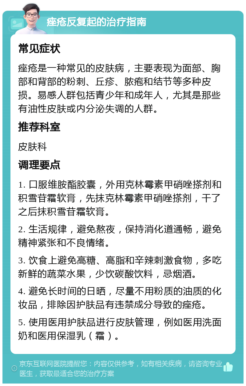 痤疮反复起的治疗指南 常见症状 痤疮是一种常见的皮肤病，主要表现为面部、胸部和背部的粉刺、丘疹、脓疱和结节等多种皮损。易感人群包括青少年和成年人，尤其是那些有油性皮肤或内分泌失调的人群。 推荐科室 皮肤科 调理要点 1. 口服维胺酯胶囊，外用克林霉素甲硝唑搽剂和积雪苷霜软膏，先抹克林霉素甲硝唑搽剂，干了之后抹积雪苷霜软膏。 2. 生活规律，避免熬夜，保持消化道通畅，避免精神紧张和不良情绪。 3. 饮食上避免高糖、高脂和辛辣刺激食物，多吃新鲜的蔬菜水果，少饮碳酸饮料，忌烟酒。 4. 避免长时间的日晒，尽量不用粉质的油质的化妆品，排除因护肤品有违禁成分导致的痤疮。 5. 使用医用护肤品进行皮肤管理，例如医用洗面奶和医用保湿乳（霜）。