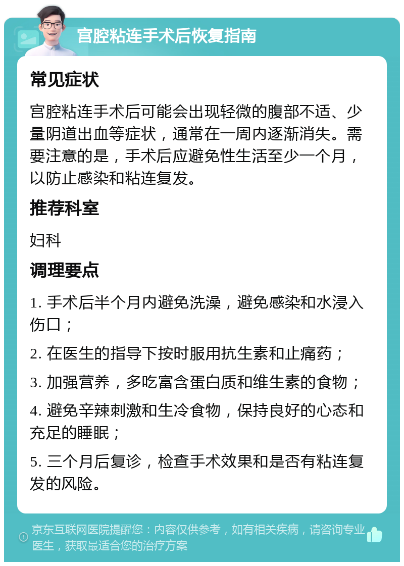 宫腔粘连手术后恢复指南 常见症状 宫腔粘连手术后可能会出现轻微的腹部不适、少量阴道出血等症状，通常在一周内逐渐消失。需要注意的是，手术后应避免性生活至少一个月，以防止感染和粘连复发。 推荐科室 妇科 调理要点 1. 手术后半个月内避免洗澡，避免感染和水浸入伤口； 2. 在医生的指导下按时服用抗生素和止痛药； 3. 加强营养，多吃富含蛋白质和维生素的食物； 4. 避免辛辣刺激和生冷食物，保持良好的心态和充足的睡眠； 5. 三个月后复诊，检查手术效果和是否有粘连复发的风险。