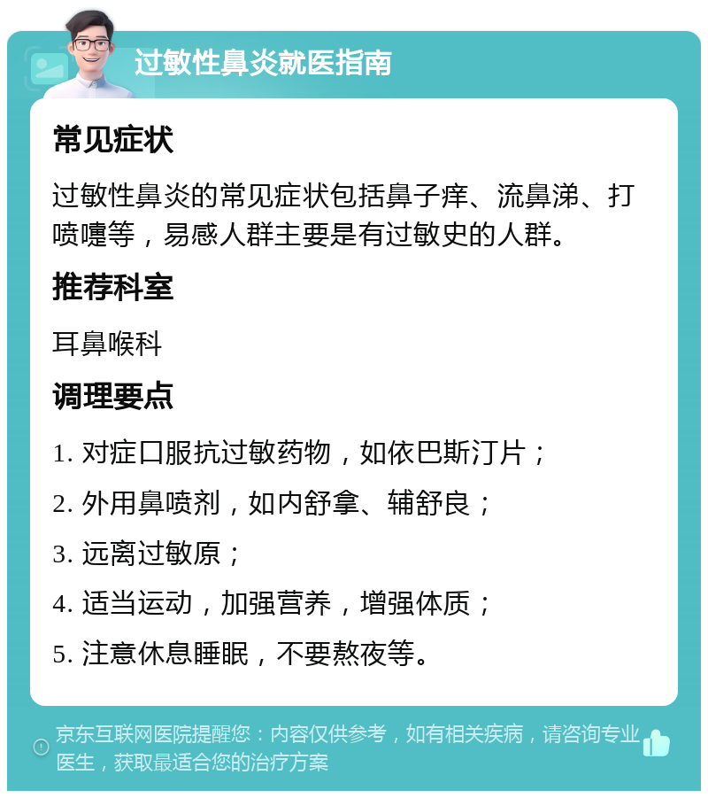 过敏性鼻炎就医指南 常见症状 过敏性鼻炎的常见症状包括鼻子痒、流鼻涕、打喷嚏等，易感人群主要是有过敏史的人群。 推荐科室 耳鼻喉科 调理要点 1. 对症口服抗过敏药物，如依巴斯汀片； 2. 外用鼻喷剂，如内舒拿、辅舒良； 3. 远离过敏原； 4. 适当运动，加强营养，增强体质； 5. 注意休息睡眠，不要熬夜等。