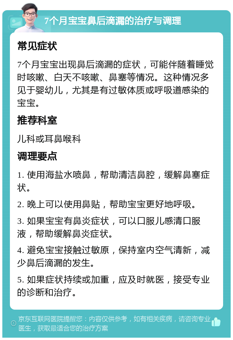 7个月宝宝鼻后滴漏的治疗与调理 常见症状 7个月宝宝出现鼻后滴漏的症状，可能伴随着睡觉时咳嗽、白天不咳嗽、鼻塞等情况。这种情况多见于婴幼儿，尤其是有过敏体质或呼吸道感染的宝宝。 推荐科室 儿科或耳鼻喉科 调理要点 1. 使用海盐水喷鼻，帮助清洁鼻腔，缓解鼻塞症状。 2. 晚上可以使用鼻贴，帮助宝宝更好地呼吸。 3. 如果宝宝有鼻炎症状，可以口服儿感清口服液，帮助缓解鼻炎症状。 4. 避免宝宝接触过敏原，保持室内空气清新，减少鼻后滴漏的发生。 5. 如果症状持续或加重，应及时就医，接受专业的诊断和治疗。