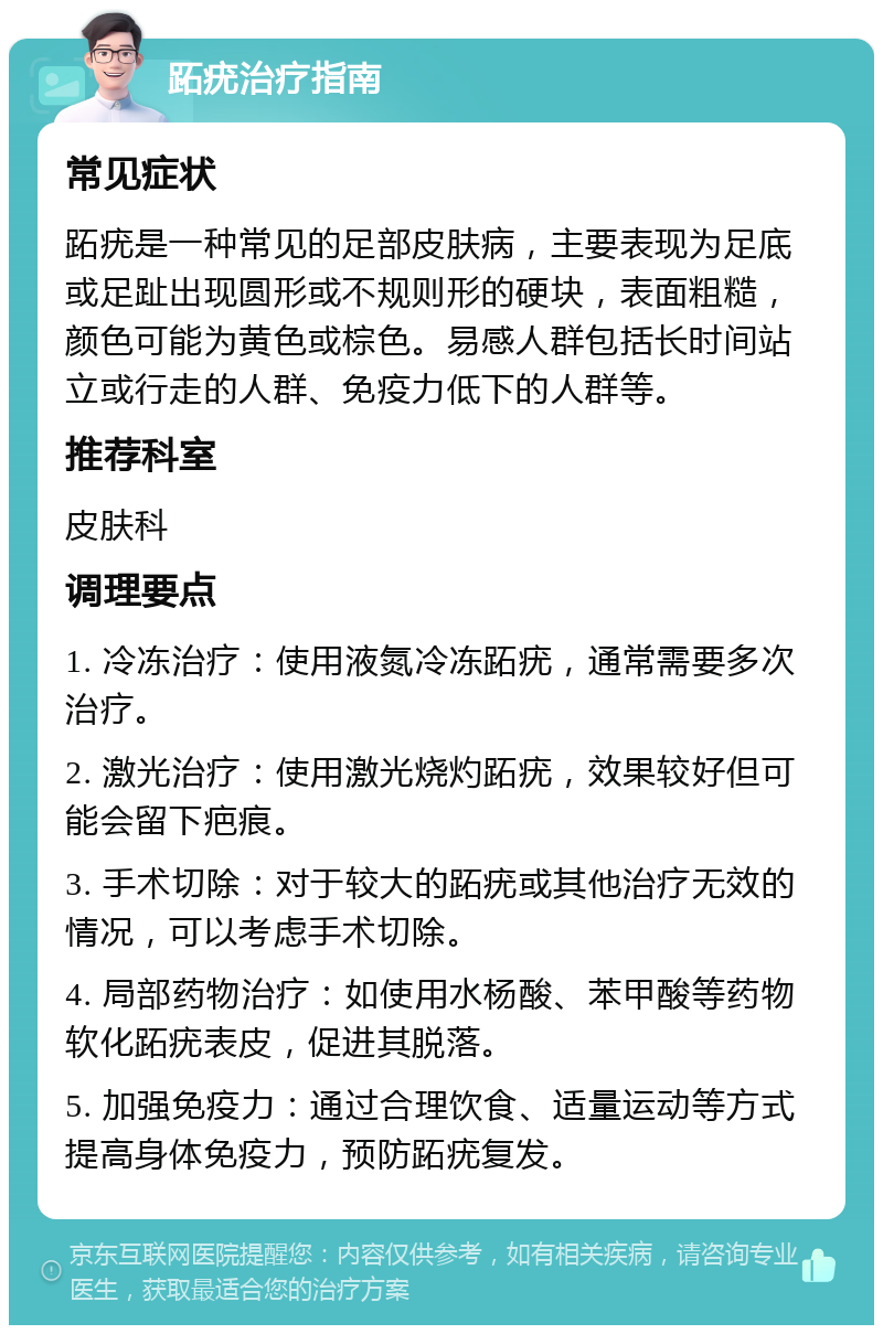 跖疣治疗指南 常见症状 跖疣是一种常见的足部皮肤病，主要表现为足底或足趾出现圆形或不规则形的硬块，表面粗糙，颜色可能为黄色或棕色。易感人群包括长时间站立或行走的人群、免疫力低下的人群等。 推荐科室 皮肤科 调理要点 1. 冷冻治疗：使用液氮冷冻跖疣，通常需要多次治疗。 2. 激光治疗：使用激光烧灼跖疣，效果较好但可能会留下疤痕。 3. 手术切除：对于较大的跖疣或其他治疗无效的情况，可以考虑手术切除。 4. 局部药物治疗：如使用水杨酸、苯甲酸等药物软化跖疣表皮，促进其脱落。 5. 加强免疫力：通过合理饮食、适量运动等方式提高身体免疫力，预防跖疣复发。