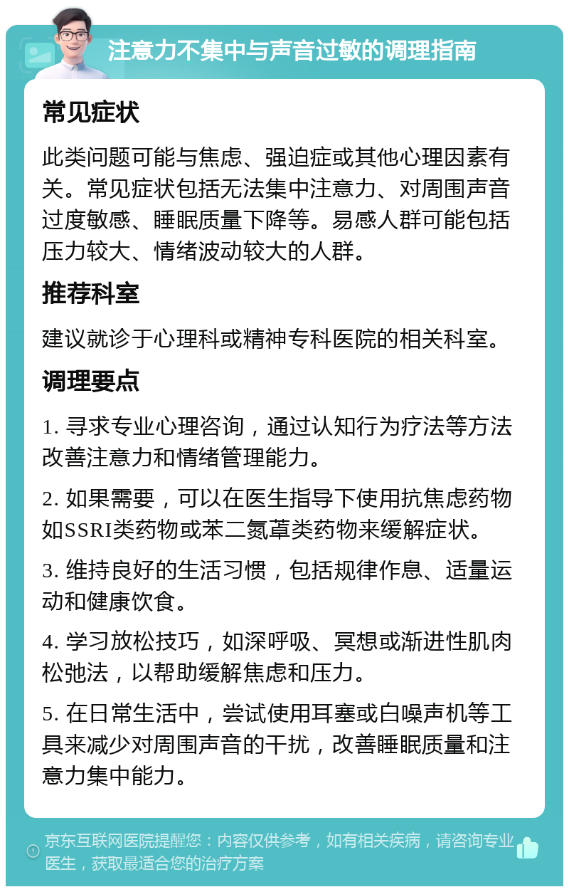 注意力不集中与声音过敏的调理指南 常见症状 此类问题可能与焦虑、强迫症或其他心理因素有关。常见症状包括无法集中注意力、对周围声音过度敏感、睡眠质量下降等。易感人群可能包括压力较大、情绪波动较大的人群。 推荐科室 建议就诊于心理科或精神专科医院的相关科室。 调理要点 1. 寻求专业心理咨询，通过认知行为疗法等方法改善注意力和情绪管理能力。 2. 如果需要，可以在医生指导下使用抗焦虑药物如SSRI类药物或苯二氮䓬类药物来缓解症状。 3. 维持良好的生活习惯，包括规律作息、适量运动和健康饮食。 4. 学习放松技巧，如深呼吸、冥想或渐进性肌肉松弛法，以帮助缓解焦虑和压力。 5. 在日常生活中，尝试使用耳塞或白噪声机等工具来减少对周围声音的干扰，改善睡眠质量和注意力集中能力。