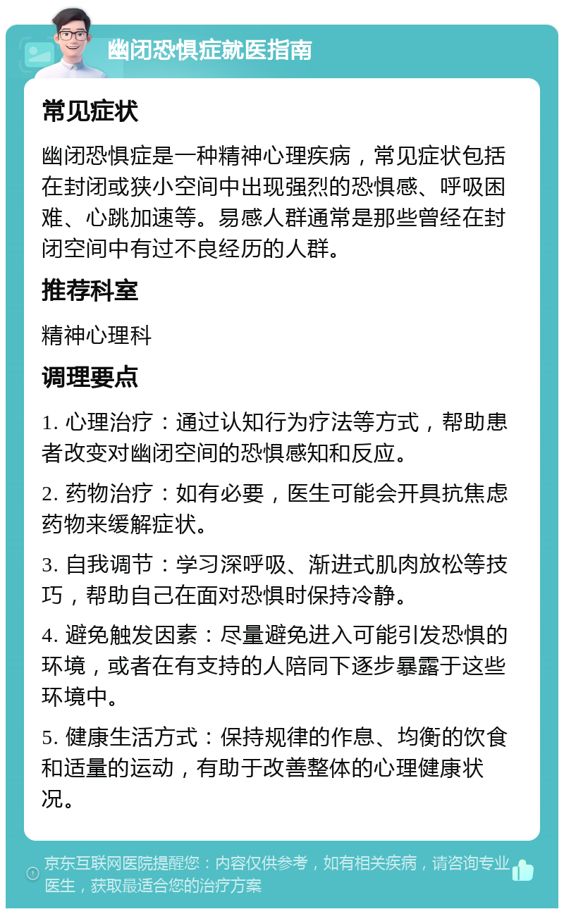 幽闭恐惧症就医指南 常见症状 幽闭恐惧症是一种精神心理疾病，常见症状包括在封闭或狭小空间中出现强烈的恐惧感、呼吸困难、心跳加速等。易感人群通常是那些曾经在封闭空间中有过不良经历的人群。 推荐科室 精神心理科 调理要点 1. 心理治疗：通过认知行为疗法等方式，帮助患者改变对幽闭空间的恐惧感知和反应。 2. 药物治疗：如有必要，医生可能会开具抗焦虑药物来缓解症状。 3. 自我调节：学习深呼吸、渐进式肌肉放松等技巧，帮助自己在面对恐惧时保持冷静。 4. 避免触发因素：尽量避免进入可能引发恐惧的环境，或者在有支持的人陪同下逐步暴露于这些环境中。 5. 健康生活方式：保持规律的作息、均衡的饮食和适量的运动，有助于改善整体的心理健康状况。