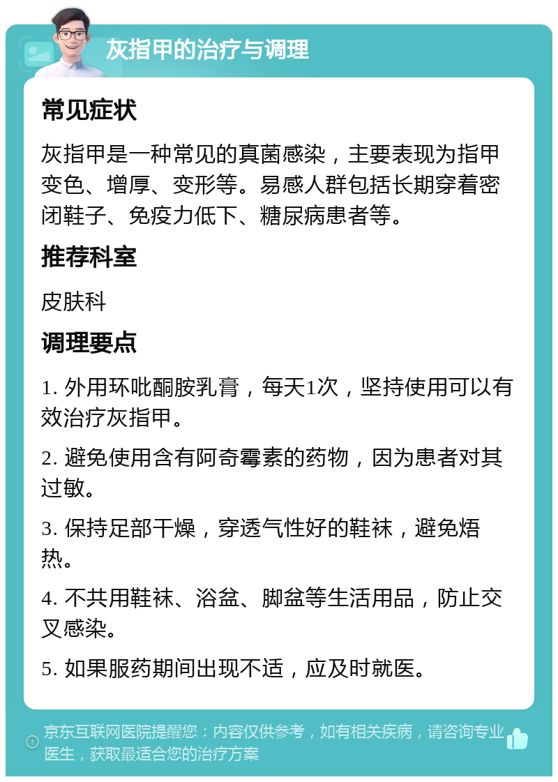 灰指甲的治疗与调理 常见症状 灰指甲是一种常见的真菌感染，主要表现为指甲变色、增厚、变形等。易感人群包括长期穿着密闭鞋子、免疫力低下、糖尿病患者等。 推荐科室 皮肤科 调理要点 1. 外用环吡酮胺乳膏，每天1次，坚持使用可以有效治疗灰指甲。 2. 避免使用含有阿奇霉素的药物，因为患者对其过敏。 3. 保持足部干燥，穿透气性好的鞋袜，避免焐热。 4. 不共用鞋袜、浴盆、脚盆等生活用品，防止交叉感染。 5. 如果服药期间出现不适，应及时就医。