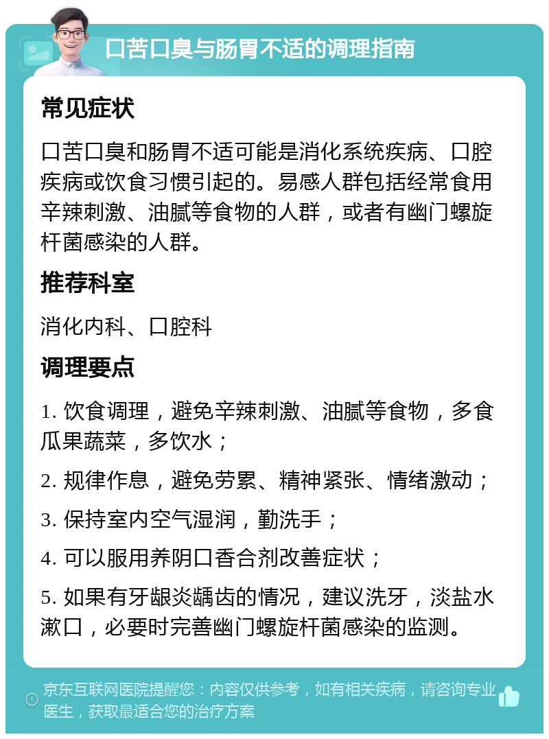 口苦口臭与肠胃不适的调理指南 常见症状 口苦口臭和肠胃不适可能是消化系统疾病、口腔疾病或饮食习惯引起的。易感人群包括经常食用辛辣刺激、油腻等食物的人群，或者有幽门螺旋杆菌感染的人群。 推荐科室 消化内科、口腔科 调理要点 1. 饮食调理，避免辛辣刺激、油腻等食物，多食瓜果蔬菜，多饮水； 2. 规律作息，避免劳累、精神紧张、情绪激动； 3. 保持室内空气湿润，勤洗手； 4. 可以服用养阴口香合剂改善症状； 5. 如果有牙龈炎龋齿的情况，建议洗牙，淡盐水漱口，必要时完善幽门螺旋杆菌感染的监测。