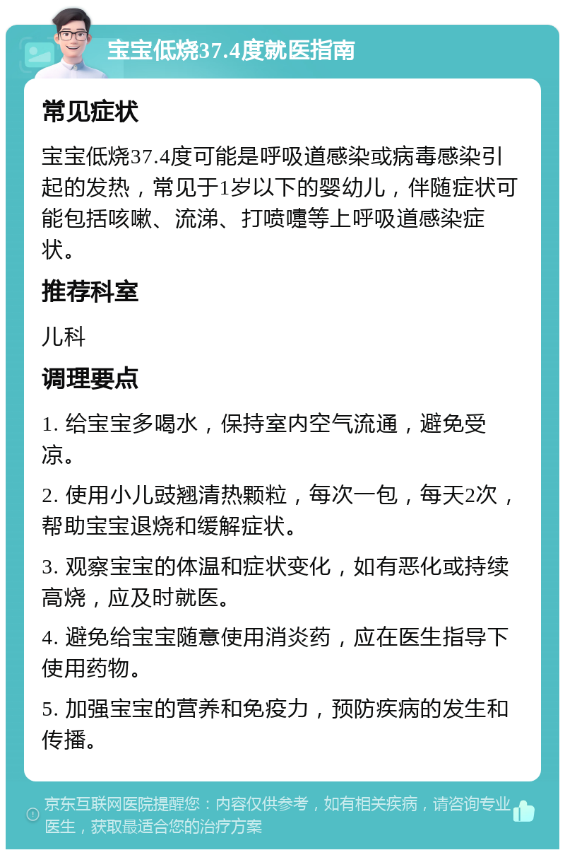 宝宝低烧37.4度就医指南 常见症状 宝宝低烧37.4度可能是呼吸道感染或病毒感染引起的发热，常见于1岁以下的婴幼儿，伴随症状可能包括咳嗽、流涕、打喷嚏等上呼吸道感染症状。 推荐科室 儿科 调理要点 1. 给宝宝多喝水，保持室内空气流通，避免受凉。 2. 使用小儿豉翘清热颗粒，每次一包，每天2次，帮助宝宝退烧和缓解症状。 3. 观察宝宝的体温和症状变化，如有恶化或持续高烧，应及时就医。 4. 避免给宝宝随意使用消炎药，应在医生指导下使用药物。 5. 加强宝宝的营养和免疫力，预防疾病的发生和传播。