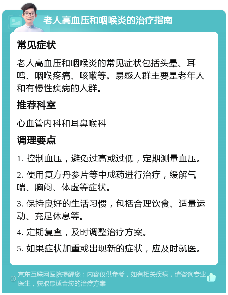 老人高血压和咽喉炎的治疗指南 常见症状 老人高血压和咽喉炎的常见症状包括头晕、耳鸣、咽喉疼痛、咳嗽等。易感人群主要是老年人和有慢性疾病的人群。 推荐科室 心血管内科和耳鼻喉科 调理要点 1. 控制血压，避免过高或过低，定期测量血压。 2. 使用复方丹参片等中成药进行治疗，缓解气喘、胸闷、体虚等症状。 3. 保持良好的生活习惯，包括合理饮食、适量运动、充足休息等。 4. 定期复查，及时调整治疗方案。 5. 如果症状加重或出现新的症状，应及时就医。