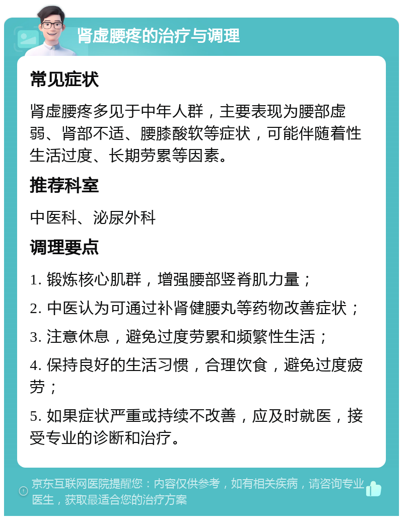 肾虚腰疼的治疗与调理 常见症状 肾虚腰疼多见于中年人群，主要表现为腰部虚弱、肾部不适、腰膝酸软等症状，可能伴随着性生活过度、长期劳累等因素。 推荐科室 中医科、泌尿外科 调理要点 1. 锻炼核心肌群，增强腰部竖脊肌力量； 2. 中医认为可通过补肾健腰丸等药物改善症状； 3. 注意休息，避免过度劳累和频繁性生活； 4. 保持良好的生活习惯，合理饮食，避免过度疲劳； 5. 如果症状严重或持续不改善，应及时就医，接受专业的诊断和治疗。