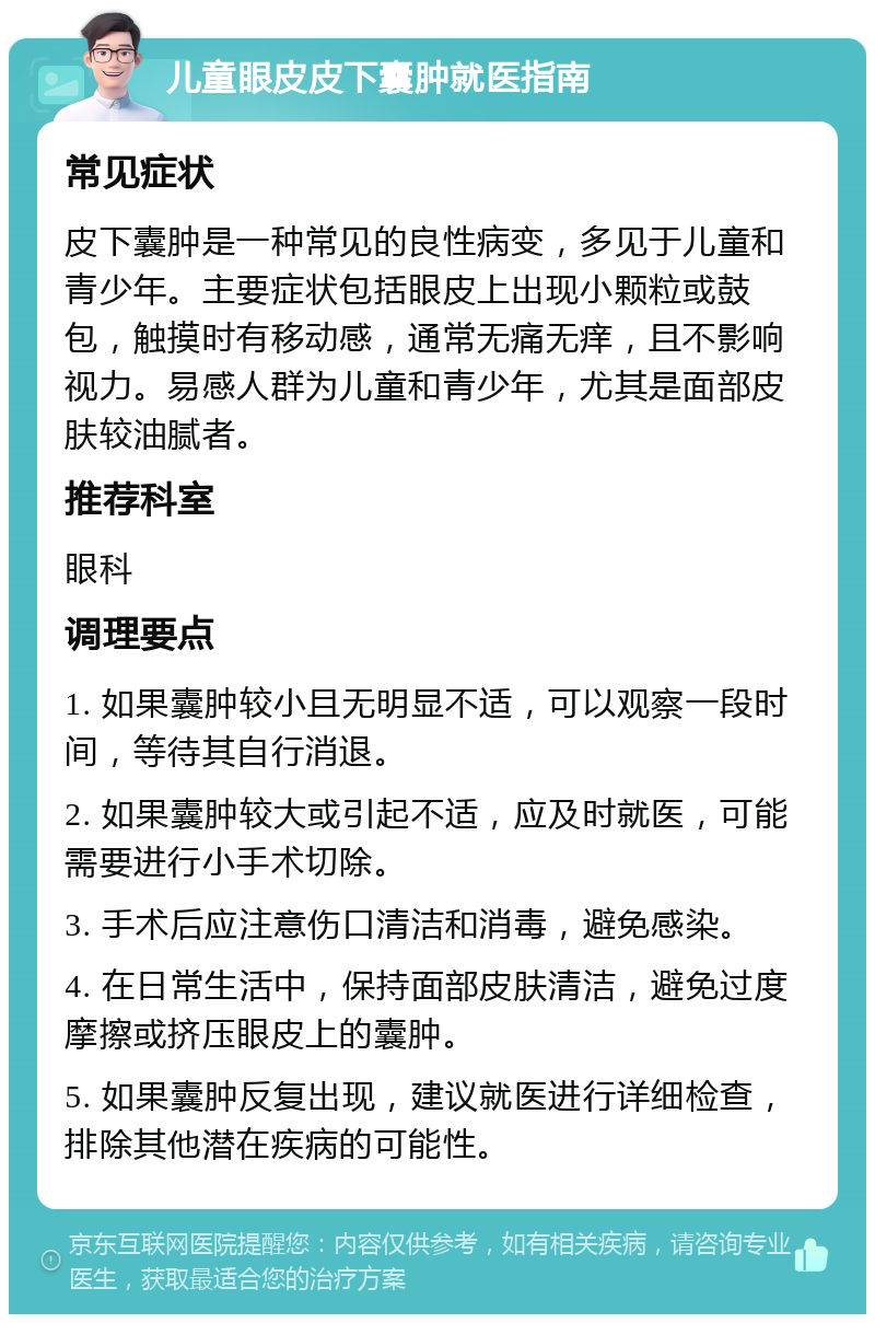 儿童眼皮皮下囊肿就医指南 常见症状 皮下囊肿是一种常见的良性病变，多见于儿童和青少年。主要症状包括眼皮上出现小颗粒或鼓包，触摸时有移动感，通常无痛无痒，且不影响视力。易感人群为儿童和青少年，尤其是面部皮肤较油腻者。 推荐科室 眼科 调理要点 1. 如果囊肿较小且无明显不适，可以观察一段时间，等待其自行消退。 2. 如果囊肿较大或引起不适，应及时就医，可能需要进行小手术切除。 3. 手术后应注意伤口清洁和消毒，避免感染。 4. 在日常生活中，保持面部皮肤清洁，避免过度摩擦或挤压眼皮上的囊肿。 5. 如果囊肿反复出现，建议就医进行详细检查，排除其他潜在疾病的可能性。