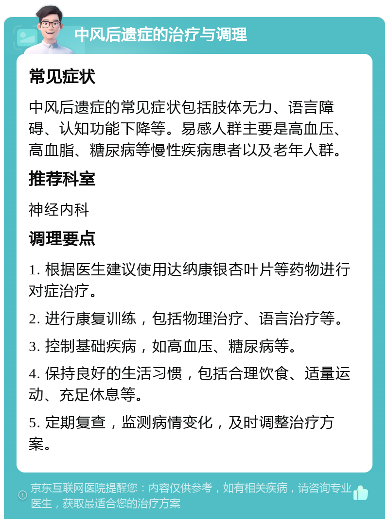 中风后遗症的治疗与调理 常见症状 中风后遗症的常见症状包括肢体无力、语言障碍、认知功能下降等。易感人群主要是高血压、高血脂、糖尿病等慢性疾病患者以及老年人群。 推荐科室 神经内科 调理要点 1. 根据医生建议使用达纳康银杏叶片等药物进行对症治疗。 2. 进行康复训练，包括物理治疗、语言治疗等。 3. 控制基础疾病，如高血压、糖尿病等。 4. 保持良好的生活习惯，包括合理饮食、适量运动、充足休息等。 5. 定期复查，监测病情变化，及时调整治疗方案。