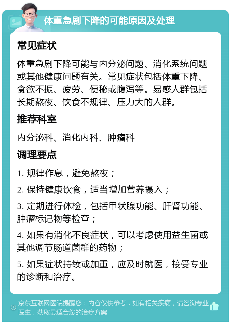 体重急剧下降的可能原因及处理 常见症状 体重急剧下降可能与内分泌问题、消化系统问题或其他健康问题有关。常见症状包括体重下降、食欲不振、疲劳、便秘或腹泻等。易感人群包括长期熬夜、饮食不规律、压力大的人群。 推荐科室 内分泌科、消化内科、肿瘤科 调理要点 1. 规律作息，避免熬夜； 2. 保持健康饮食，适当增加营养摄入； 3. 定期进行体检，包括甲状腺功能、肝肾功能、肿瘤标记物等检查； 4. 如果有消化不良症状，可以考虑使用益生菌或其他调节肠道菌群的药物； 5. 如果症状持续或加重，应及时就医，接受专业的诊断和治疗。