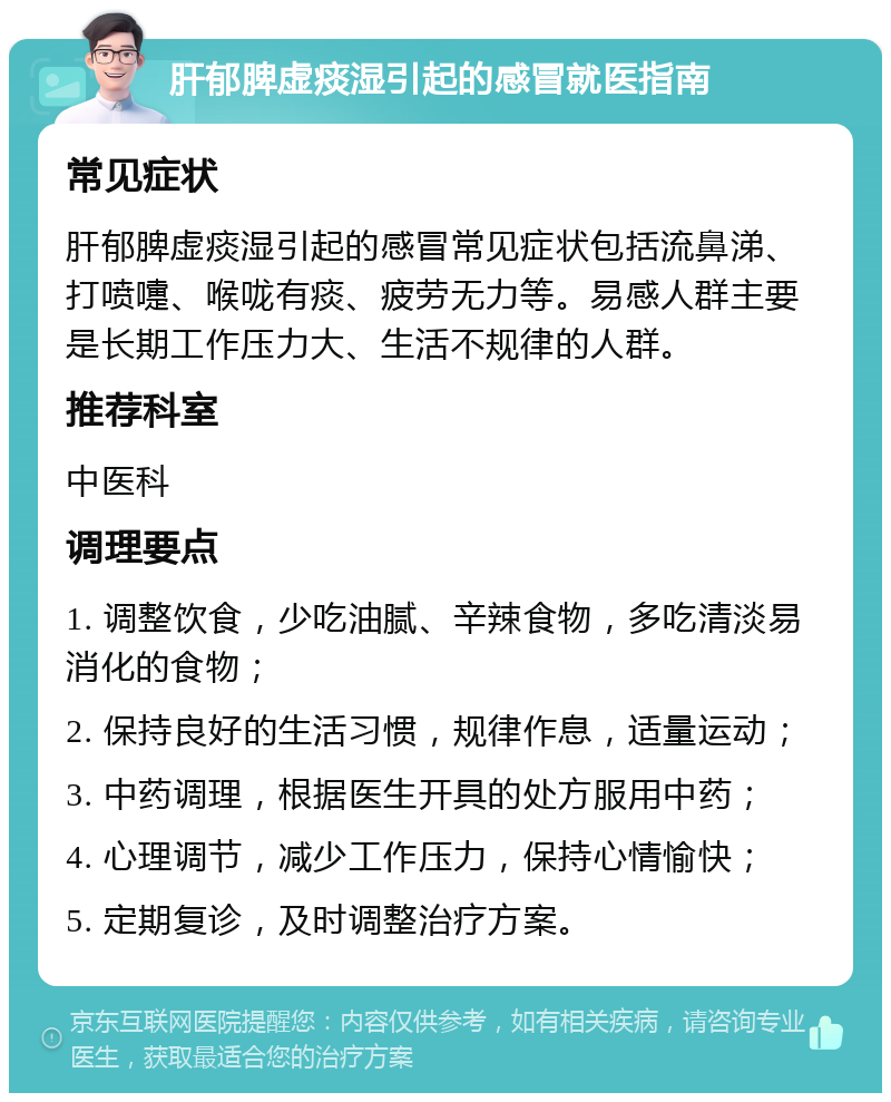 肝郁脾虚痰湿引起的感冒就医指南 常见症状 肝郁脾虚痰湿引起的感冒常见症状包括流鼻涕、打喷嚏、喉咙有痰、疲劳无力等。易感人群主要是长期工作压力大、生活不规律的人群。 推荐科室 中医科 调理要点 1. 调整饮食，少吃油腻、辛辣食物，多吃清淡易消化的食物； 2. 保持良好的生活习惯，规律作息，适量运动； 3. 中药调理，根据医生开具的处方服用中药； 4. 心理调节，减少工作压力，保持心情愉快； 5. 定期复诊，及时调整治疗方案。