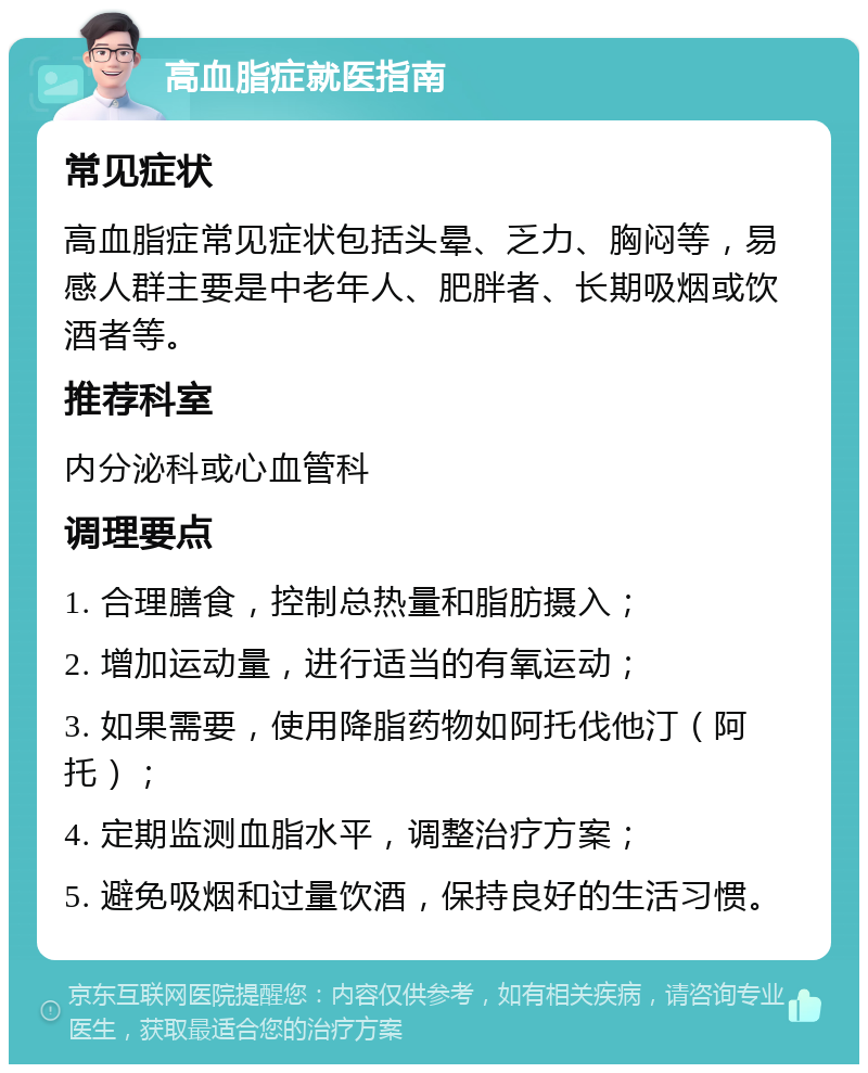 高血脂症就医指南 常见症状 高血脂症常见症状包括头晕、乏力、胸闷等，易感人群主要是中老年人、肥胖者、长期吸烟或饮酒者等。 推荐科室 内分泌科或心血管科 调理要点 1. 合理膳食，控制总热量和脂肪摄入； 2. 增加运动量，进行适当的有氧运动； 3. 如果需要，使用降脂药物如阿托伐他汀（阿托）； 4. 定期监测血脂水平，调整治疗方案； 5. 避免吸烟和过量饮酒，保持良好的生活习惯。