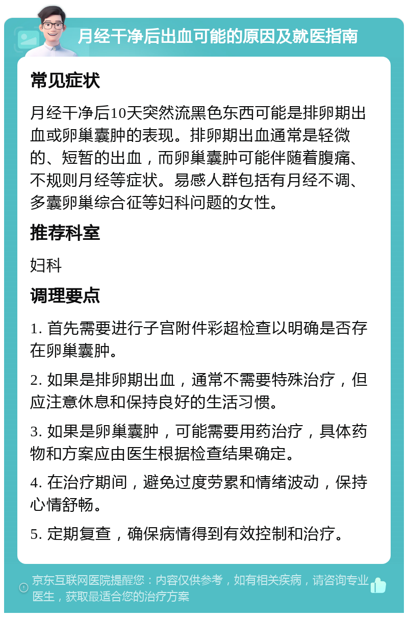 月经干净后出血可能的原因及就医指南 常见症状 月经干净后10天突然流黑色东西可能是排卵期出血或卵巢囊肿的表现。排卵期出血通常是轻微的、短暂的出血，而卵巢囊肿可能伴随着腹痛、不规则月经等症状。易感人群包括有月经不调、多囊卵巢综合征等妇科问题的女性。 推荐科室 妇科 调理要点 1. 首先需要进行子宫附件彩超检查以明确是否存在卵巢囊肿。 2. 如果是排卵期出血，通常不需要特殊治疗，但应注意休息和保持良好的生活习惯。 3. 如果是卵巢囊肿，可能需要用药治疗，具体药物和方案应由医生根据检查结果确定。 4. 在治疗期间，避免过度劳累和情绪波动，保持心情舒畅。 5. 定期复查，确保病情得到有效控制和治疗。