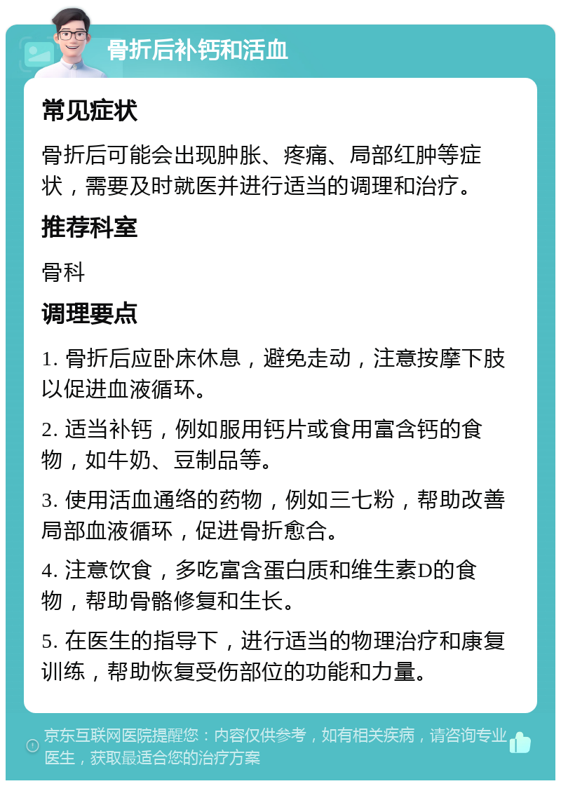 骨折后补钙和活血 常见症状 骨折后可能会出现肿胀、疼痛、局部红肿等症状，需要及时就医并进行适当的调理和治疗。 推荐科室 骨科 调理要点 1. 骨折后应卧床休息，避免走动，注意按摩下肢以促进血液循环。 2. 适当补钙，例如服用钙片或食用富含钙的食物，如牛奶、豆制品等。 3. 使用活血通络的药物，例如三七粉，帮助改善局部血液循环，促进骨折愈合。 4. 注意饮食，多吃富含蛋白质和维生素D的食物，帮助骨骼修复和生长。 5. 在医生的指导下，进行适当的物理治疗和康复训练，帮助恢复受伤部位的功能和力量。