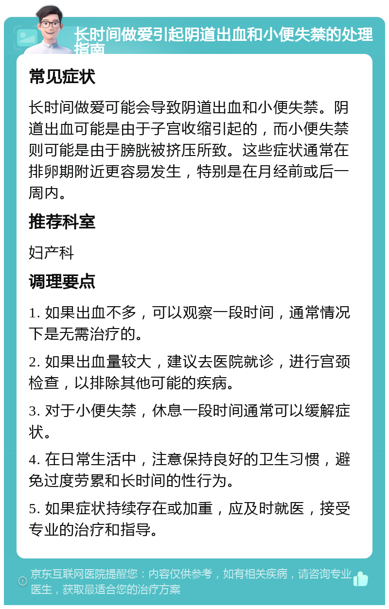 长时间做爱引起阴道出血和小便失禁的处理指南 常见症状 长时间做爱可能会导致阴道出血和小便失禁。阴道出血可能是由于子宫收缩引起的，而小便失禁则可能是由于膀胱被挤压所致。这些症状通常在排卵期附近更容易发生，特别是在月经前或后一周内。 推荐科室 妇产科 调理要点 1. 如果出血不多，可以观察一段时间，通常情况下是无需治疗的。 2. 如果出血量较大，建议去医院就诊，进行宫颈检查，以排除其他可能的疾病。 3. 对于小便失禁，休息一段时间通常可以缓解症状。 4. 在日常生活中，注意保持良好的卫生习惯，避免过度劳累和长时间的性行为。 5. 如果症状持续存在或加重，应及时就医，接受专业的治疗和指导。