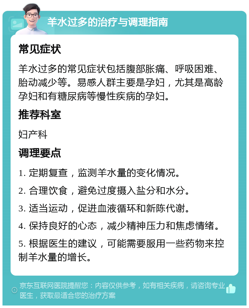 羊水过多的治疗与调理指南 常见症状 羊水过多的常见症状包括腹部胀痛、呼吸困难、胎动减少等。易感人群主要是孕妇，尤其是高龄孕妇和有糖尿病等慢性疾病的孕妇。 推荐科室 妇产科 调理要点 1. 定期复查，监测羊水量的变化情况。 2. 合理饮食，避免过度摄入盐分和水分。 3. 适当运动，促进血液循环和新陈代谢。 4. 保持良好的心态，减少精神压力和焦虑情绪。 5. 根据医生的建议，可能需要服用一些药物来控制羊水量的增长。