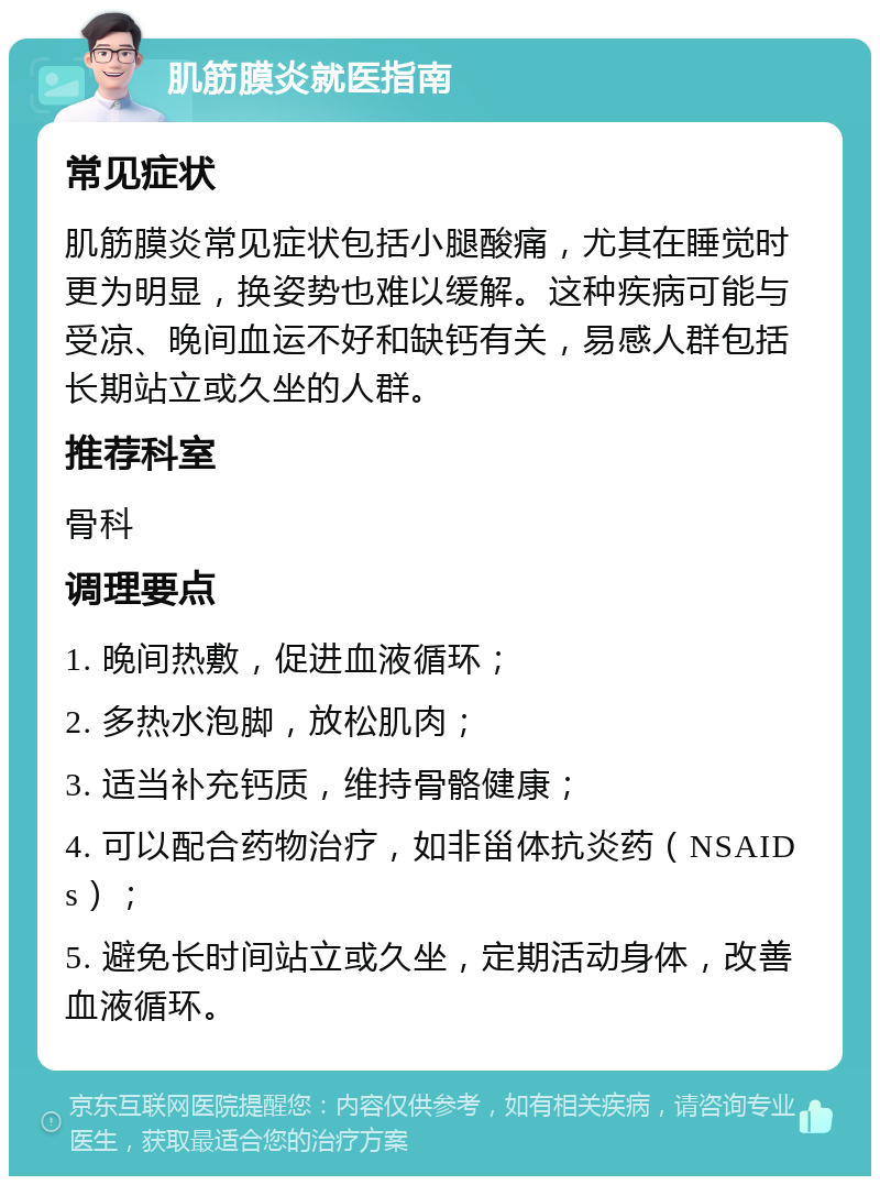 肌筋膜炎就医指南 常见症状 肌筋膜炎常见症状包括小腿酸痛，尤其在睡觉时更为明显，换姿势也难以缓解。这种疾病可能与受凉、晚间血运不好和缺钙有关，易感人群包括长期站立或久坐的人群。 推荐科室 骨科 调理要点 1. 晚间热敷，促进血液循环； 2. 多热水泡脚，放松肌肉； 3. 适当补充钙质，维持骨骼健康； 4. 可以配合药物治疗，如非甾体抗炎药（NSAIDs）； 5. 避免长时间站立或久坐，定期活动身体，改善血液循环。